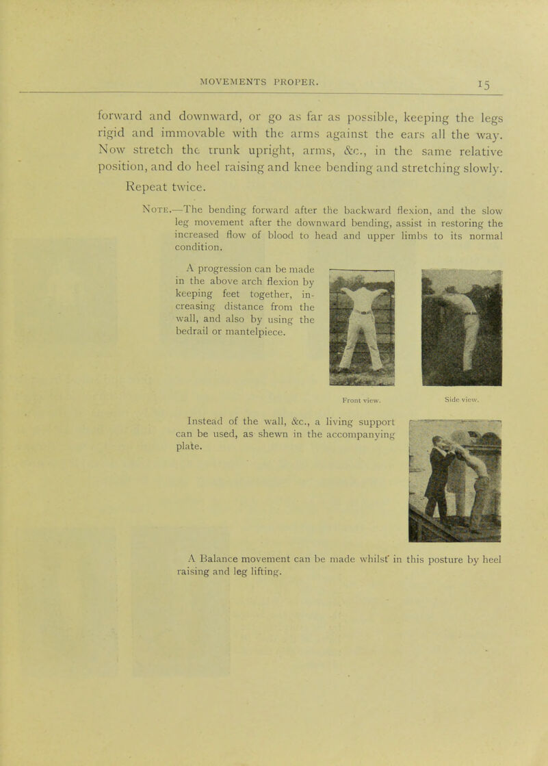 forward and downward, or go as far as possible, keeping the legs rigid and immovable with the arms against the ears all the way. Now stretch the trunk upright, arms, &c, in the same relative position, and do heel raising and knee bending and stretching slowly. Repeat twice. Note.—The bending forward after the backward flexion, and the slow leg movement after the downward bending, assist in restoring the increased flow of blood to head and upper limbs to its normal condition. A progression can be made in the above arch flexion by keeping feet together, in- creasing distance from the wall, and also by using the bedrail or mantelpiece. Front view. Side view. Instead of the wall, &c, a living support can be used, as shewn in the accompanying plate. A Balance movement can be made whilst' in this posture by heel raising and leg lifting.