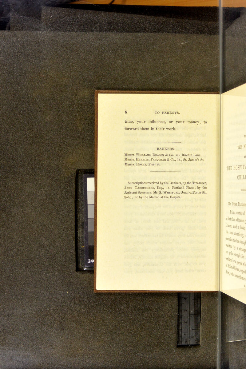 time, your influence, or your money, to forward them in their work. BANKERS. Messrs. Williams, Deacon & Co. 20. Birchiu Lane. Messrs. Hermes, Farquhar & Co., 16., St. James's St. Messrs. Hoare, Fleet St. Subscriptions received by the Bankers, by the Treasurer, John Labouchere, Esq., 16. Portland Place; by the xYssistant Secretary, Mr. S. Whitford, Jun., 4. Porter St., Soho ; or by the Matron at the Hospital.