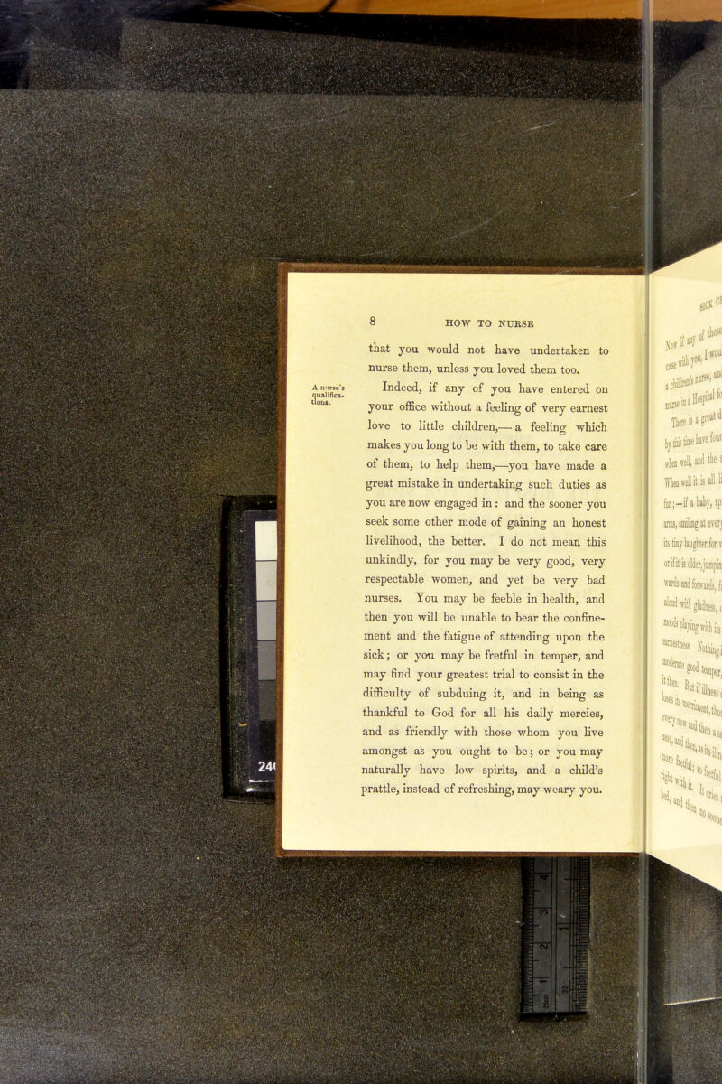 A nurse's Qualifica- tions. 8 HOW TO NURSE that you would not have undertaken to nurse them, unless you loved them too. Indeed, if any of you have entered on your office without a feeling of very earnest love to little children,— a feeling which makes you long to be with them, to take care of them, to help them,—you have made a great mistake in undertaking such duties as you are now engaged in; and the sooner you seek some other mode of gaining an honest livelihood, the better. I do not mean this unkindly, for you may be very good, very respectable women, and yet be very bad nurses. You may be feeble in health, and then you will be unable to bear the confine- ment and the fatigue of attending upon the sick; or you may be fretful in temper, and may find your greatest trial to consist in the difficulty of subduing it, and in being as thankful to God for all his daily mercies, and as friendly with those whom you live amongst as you ought to be; or you may naturally have low spirits, and a child's prattle, instead of refreshing, may weary you. sick Of case a clil^ nurse in s norse-, ant There is a great d tytlis time be to when 4 and the £ When well it is all li fan;—if a baby, spi arms, smiling at even its tiny laughter for v orif it is older, jumpin. wards and forwards, fi aloud wifh gladness, c with its earnes^s, Igj m°S°odte¥r ness, and then llienasa %r;s°Hi *^at with k * it cries I bo i Mm