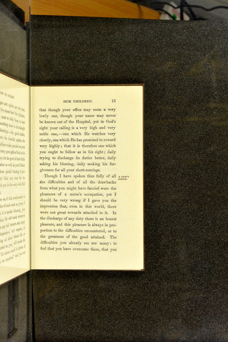 that though your office may seem a very lowly one, though your name may never be known out of the Hospital, yet in God's sight your calling is a very high and very noble one,—one which He watches very closely, one which He has promised to reward very highly; that it is therefore one which you ought to follow as in his sight; daily trying to discharge its duties better, daily asking his blessing, daily seeking his for- giveness for all your short-comings. Though I have spoken thus fully of all A nurse's rewards. -ihe difficulties and of all the drawbacks from what you might have fancied were the pleasures of a nurse's occupation, yet I should be very wrong if I gave you the impression that, even in this world, there were not great rewards attached to it. In the discharge of any duty there is an honest pleasure, and this pleasure is always in pro- portion to the difficulties encountered, or to the greatness of the good attained. The difficulties you already see are many: to feel that you have overcome them, that you