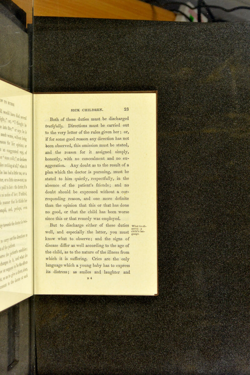 )wTo Id would av5 -' f' Si* le e into fits- >asons ^ her opinion; 0^ 1 an grated way, 0f or stone cold;or declares Jces nothing at all, when it he ha3 had a little tea, or a ter, or a little arrow-root, no > paid to her: the doctor, if a j no notice of her; if nnW, is manner that he thinks her stupid, and, fifievel trtoffi ards the doctor is t - ont his jtion; to car? lt 0f the patient t*f -JO* (lilt to SICK CHILDREN. 23 Both of these duties must he discharged truthfully. Directions must he carried out to the very letter of the rules given her; or, if for some good reason any direction has not been observed, this omission must be stated, and the reason for it assigned simply, honestly, with no concealment and no ex- aggeration. Any doubt as to the result of a plan which the doctor is pursuing, must be stated to him quietly, respectfully, in the absence of the patient's friends; and no doubt should be expressed without a cor- responding reason, and one more definite than the opinion that this or that has done no good, or that the child has been worse since this or that remedy was employed. But to discharge either of these duties what to ob- serve: a well, and especially the latter, you must gu'a1gleSlan know what to observe; and the signs of disease differ as well according to the age of the child, as to the nature of the illness from which it is suffering. Cries are the only language which a young baby has to express its distress; as smiles and laughter and
