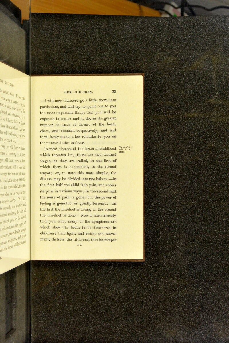 I will now therefore go a little more into particulars, and will try to point out to you the more important things that you will be expected to notice and to do, in the greater number of cases of disease of the head, chest, and stomach respectively, and will then lastly make a few remarks to you on the nurse's duties in fever. In most diseases of the brain in childhood ease of the brain. which threaten life, there are two distinct stages, as they are called, in the first of which there is excitement, in the second stupor; or, to state this more simply, the disease may be divided into two halves;—in the first half the child is in pain, and shows its pain in various ways; in the second half the sense of pain is gone, but the power of feeling is gone too, or greatly lessened. In the first the mischief is doing, in the second the mischief is done. Now I have already told you what many of the symptoms are which show the brain to be disordered in children; that light, and noise, and move- ment, distress the little one, that its temper