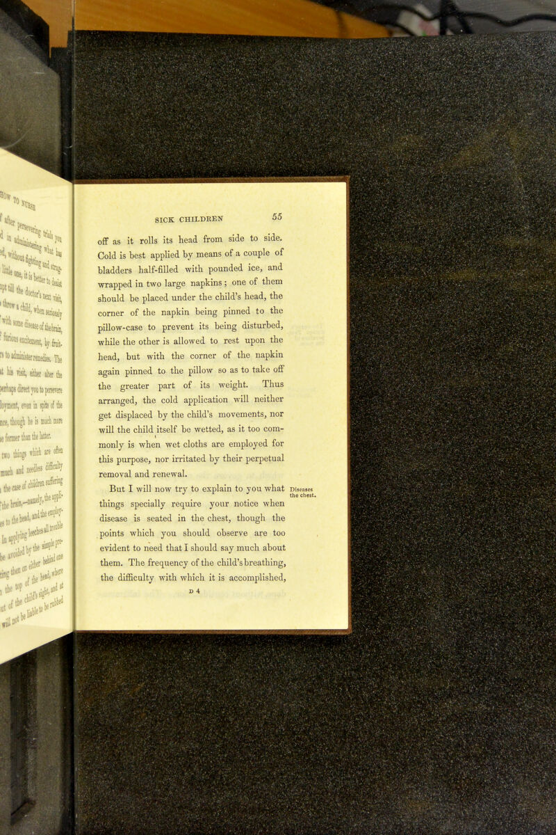 off as it rolls its head from side to side. Cold is best applied by means of a couple of bladders half-filled with pounded ice, and wrapped in two large napkins ; one of them should be placed under the child's head, the corner of the napkin being pinned to the pillow-case to prevent its being disturbed, while the other is allowed to rest upon the head, but with the corner of the napkin again pinned to the pillow so as to take off the greater part of its weight. Thus arranged, the cold application will neither get displaced by the child's movements, nor will the child itself be wetted, as it too com- monly is when wet cloths are employed for this purpose, nor irritated by their perpetual removal and renewal. But I will now try to explain to you what Diseases J L the chest. things specially require your notice when disease is seated in the chest, though the points which you should observe are too evident to need that I should say much about them. The frequency of the child's breathing, the difficulty with which it is accomplished,