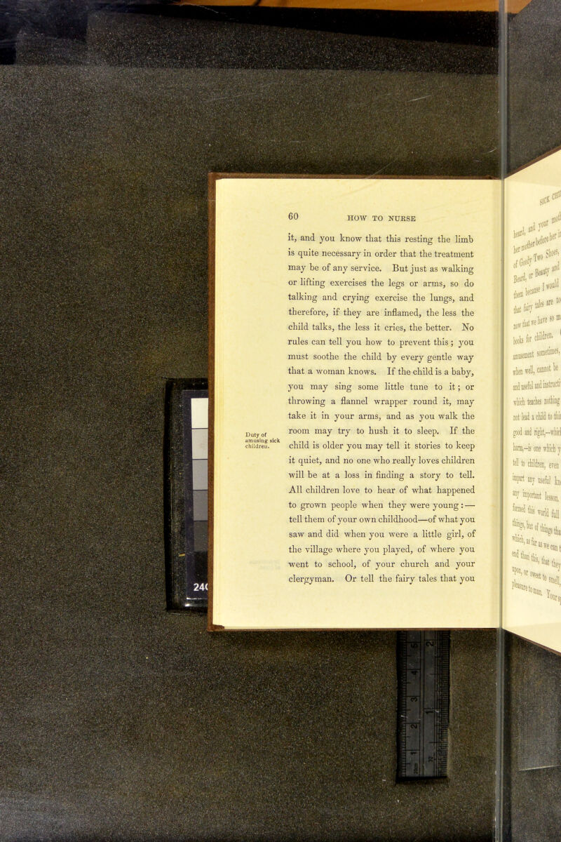 Ri sic* 60 HOW TO NURSE Duty of amusing sick children. it, and you know that this resting the limb is quite necessary in order that the treatment may be of any service. But just as walking or lifting exercises the legs or arms, so do talking and crying exercise the lungs, and therefore, if they are inflamed, the less the child talks, the less it cries, the better. No rules can tell you how to prevent this ; you must soothe the child by every gentle way that a woman knows. If the child is a baby, you may sing some little tune to it; or throwing a flannel wrapper round it, may take it in your arms, and as you walk the room may try to hush it to sleep. If the child is older you may tell it stories to keep it quiet, and no one who really loves children will be at a loss in finding a story to tell. All children love to hear of what happened to grown people when they were young: — tell them of your own childhood—of what you saw and did when you were a little girl, of the village where you played, of where you went to school, of your church and your clergyman. Or tell the fairy tales that you them because that fair/ tales are to- boob for chfldren. < amusement sometimes, when well,caDnotl)e and useful and instructi1 which teaches nothing not lead a child to tliii good and right,—whicl harm,—is one which $ fell to children, even impart any useful foi 7 important lesson. formed this world full ******** Mas far, end t : they ; to smdi ¥n,or: v ^ecam \ that