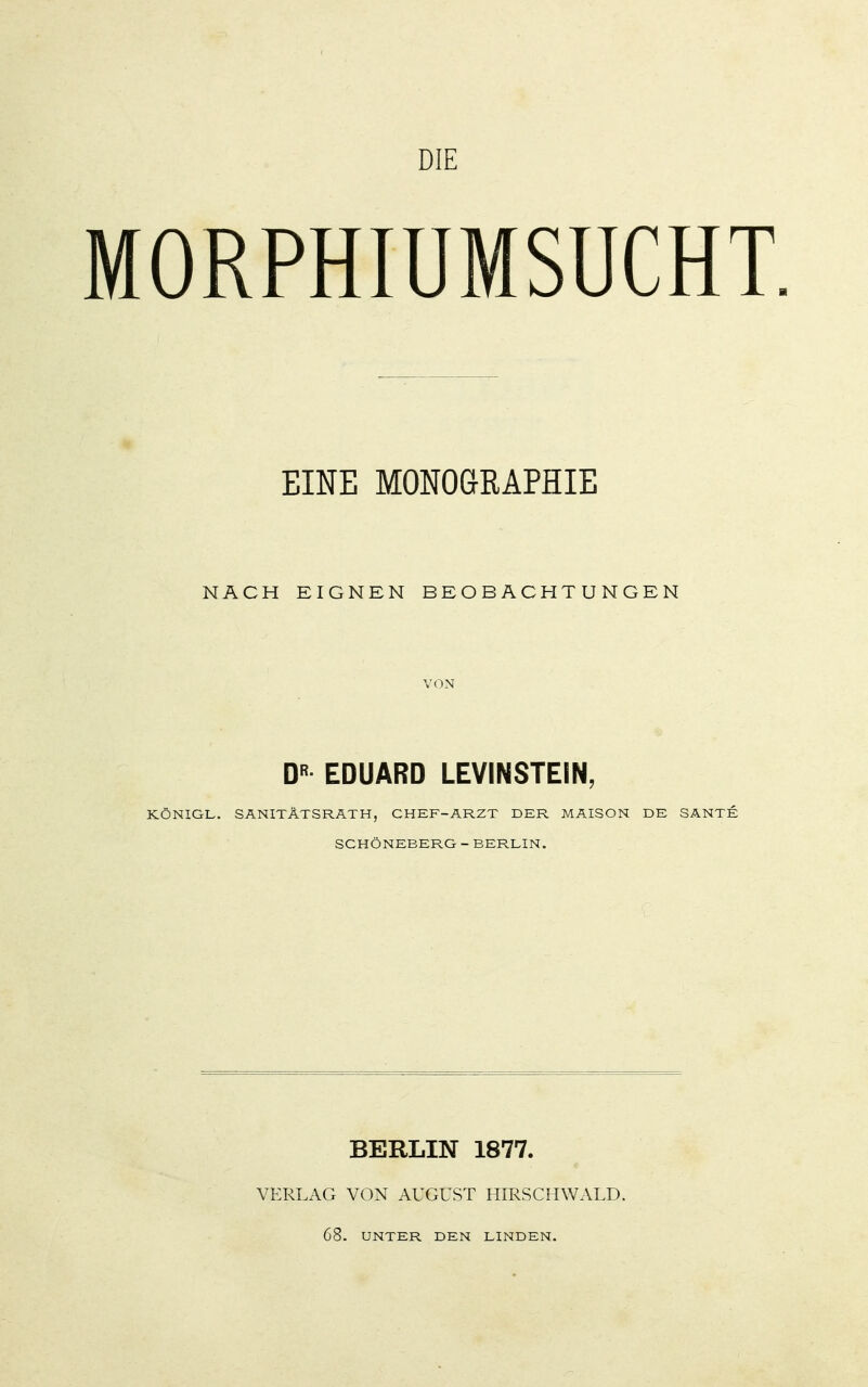 DIE MORPHIUMSUCHT. EINE MONOGRAPHIE NACH EIGNEN BEOBACHTUNGEN VON D EDUARD LEVINSTEIN, KÖNIGL. SANITÄTSRATH, CHEF-ARZT DER MAISON DE SANTE SCHÖNEBERG - BERLIN. BERLIN 1877. VERLAG VON AUGUST HIRSCHWALD. 68. UNTER DEN LINDEN.