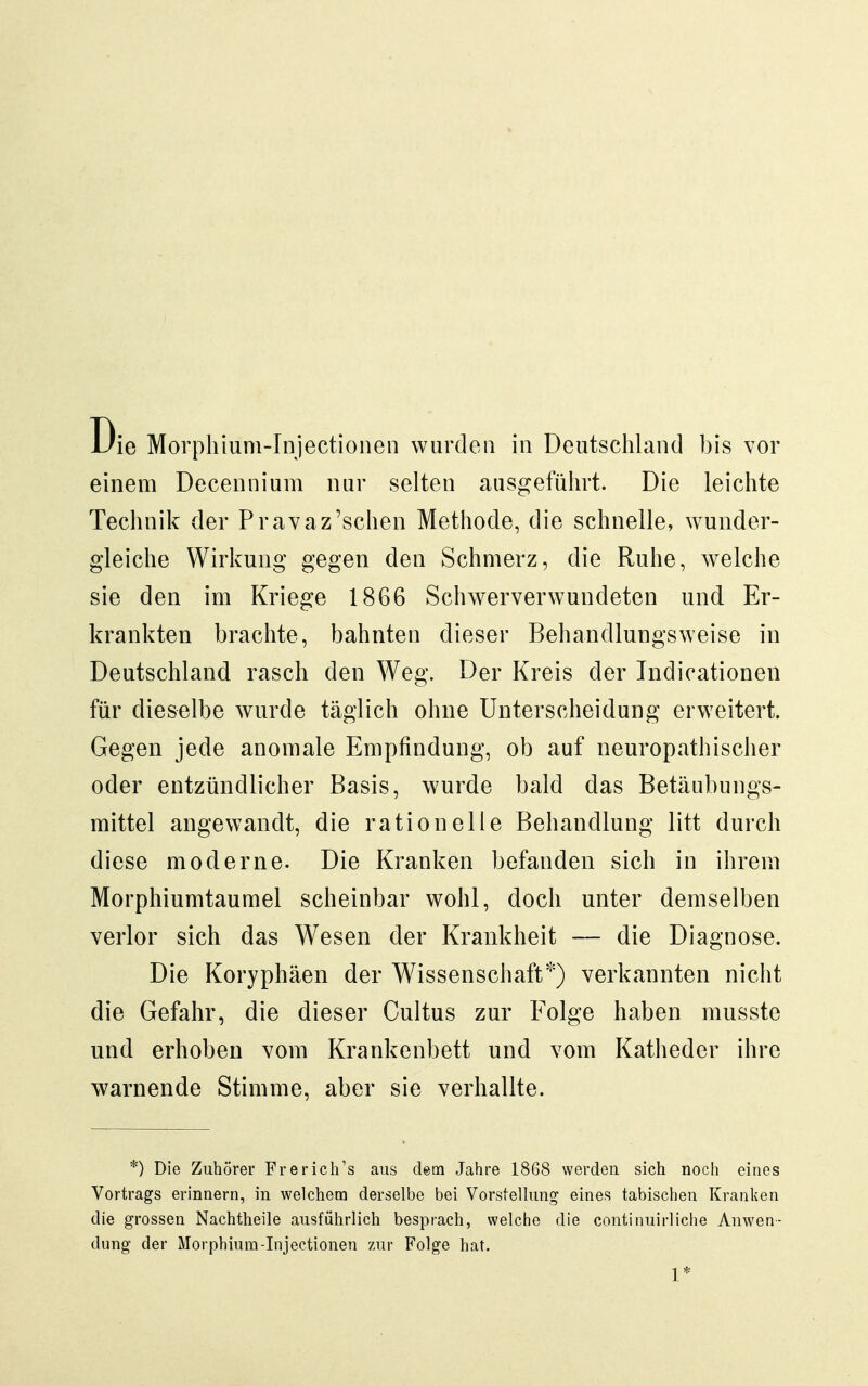 einem Decennium nur selten ausgeführt. Die leichte Technik der Pravaz'sehen Methode, die schnelle, wunder- gleiche Wirkung gegen den Schmerz, die Ruhe, welche sie den im Kriege 1866 Schwerverwundeten und Er- krankten brachte, bahnten dieser Behandlungsweise in Deutschland rasch den Weg. Der Kreis der Indicationen für dieselbe wurde täglich ohne Unterscheidung erweitert. Gegen jede anomale Empfindung, ob auf neuropathischer oder entzündlicher Basis, wurde bald das Betäubungs- mittel angewandt, die rationelle Behandlung litt durch diese moderne. Die Kranken befanden sich in ihrem Morphiumtaumel scheinbar wohl, doch unter demselben verlor sich das Wesen der Krankheit — die Diagnose. Die Koryphäen der Wissenschaft*) verkannten nicht die Gefahr, die dieser Gultus zur Folge haben musste und erhoben vom Krankenbett und vom Katheder ihre warnende Stimme, aber sie verhallte. *) Die Zuhörer Frerich's aus dem Jahre 1868 werden sich noch eines Vortrags erinnern, in welchem derselbe bei Vorstellung eines tabischen Kranken die grossen Nachtheile ausführlich besprach, welche die continuirliche Anwen- dung der Morphium-Injectionen zur Folge hat. 1*