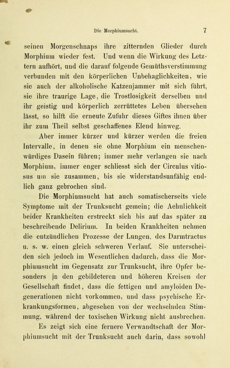 seinen Morgenschnaps ihre zitternden Glieder durch Morphium wieder fest. Und wenn die Wirkung des Letz- tern aufhört, und die darauf folgende Gemüthsverstiramung verbunden mit den körperlichen Unbehaglichkeiten, wie sie auch der alkoholische Katzenjammer mit sich führt, sie ihre traurige Lage, die Trostlosigkeit derselben und ihr geistig und körperlich zerrüttetes Leben übersehen lässt, so hilft die erneute Zufuhr dieses Giftes ihnen über ihr zum Theil selbst geschaffenes Elend hinweg. Aber immer kürzer und kürzer werden die freien Intervalle, in denen sie ohne Morphium ein menschen- würdiges Dasein führen; immer mehr verlangen sie nach Morphium, immer enger schliesst sich der Girculus vitio- sus utn sie zusammen, bis sie widerstandsunfähig end- lich ganz gebrochen sind. Die Morphiumsucht hat auch somatischerseits viele Symptome mit der Trunksucht gemein; die Aehnlichkeit beider Krankheiten erstreckt sich bis auf das später zu beschreibende Delirium. In beiden Krankheiten oehmen die entzündlichen Prozesse der Lungen, des Darmtractus u. s. w. einen gleich schweren Verlauf. Sie unterschei- den sich jedoch im Wesentlichen dadurch, dass die Mor- phiumsucht im Gegensatz zur Trunksucht, ihre Opfer be- sonders in den gebildeteren und höheren Kreisen der Gesellschaft findet, dass die fettigen und amyloiden De- generationen nicht vorkommen, und dass psychische Er- krankungsformen, abgesehen von der wechselnden Stim- mung, während der toxischen Wirkung nicht ausbrechen. Es zeigt sich eine fernere Verwandtschaft der Mor- phiumsucht mit der Trunksucht auch darin, dass sowohl