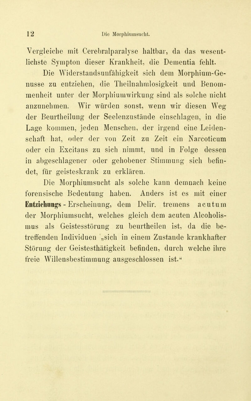 Vergleiche mit Cerebralparalyse haltbai-, da das Nvesent- lichste Sympton dieser Krankheit, die Dementia fehlt. Die Widerstandsunfähigkeit sich dem Morphium-Ge- nüsse zu entziehen, die Theilnahmlosigkeit und Benom- menheit unter der Morphiumwirkung sind als solche nicht anzunehmen- Wir würden sonst, wenn wir diesen Weg der Beurtheilung der Seelenzustände einschlagen, in die Lage kommen, jeden Menschen, der irgend eine Leiden- schaft hat, oder der von Zeit zu Zeit ein Narcoticum oder ein Excitans zu sich nimmt, und in Folge dessen in abgeschlagener oder gehobener Stimmung sich befin- det, für geisteskrank zu erklären. Die Morphiumsucht als solche kann demnach keine forensische Bedeutung haben. Anders ist es mit einer Entzichuiigs - Erscheinung, dem Delir. tremens acutum der Morphiumsucht, welches gleich dem acuten Alcoholis- mus als Geistesstörung zu beurtheilen ist, da die be- treffenden Individuen „sich in einem Zustande krankhafter Störung der Geistesthätigkeit befinden, durch welche ilire freie Willensbestimmung ausgeschlossen ist.
