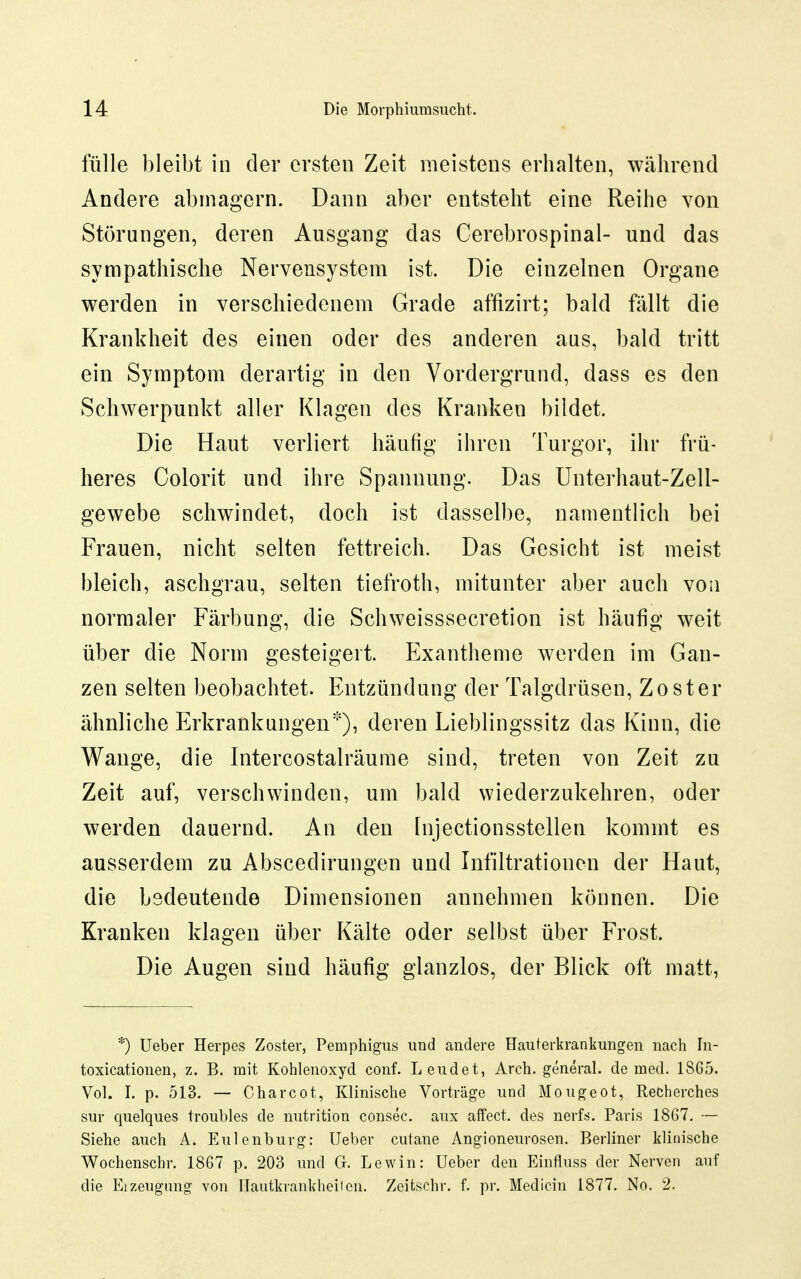 fülle bleibt in der ersten Zeit meistens erhalten, während Andere abmagern. Dann aber entsteht eine Reihe von Störungen, deren Ausgang das Cerebrospinal- und das sympathische Nervensystem ist. Die einzelnen Organe werden in verschiedenem Grade affizirt; bald fällt die Krankheit des einen oder des anderen aus, bald tritt ein Symptom derartig in den Vordergrund, dass es den Schwerpunkt aller Klagen des Kranken bildet. Die Haut verliert häufig ihren Turgor, ihr frü- heres Colorit und ihre Spannung. Das Unterhaut-Zell- gewebe schwindet, doch ist dasselbe, namentlich bei Frauen, nicht selten fettreich. Das Gesicht ist meist bleich, aschgrau, selten tiefroth, mitunter aber auch von normaler Färbung, die Schweisssecretion ist häufig weit über die Norm gesteigert. Exantheme werden im Gan- zen selten beobachtet. Entzündung der Talgdrüsen, Zoster ähnliche Erkrankungen*), deren Lieblingssitz das Kinn, die Wange, die Intercostalräume sind, treten von Zeit zu Zeit auf, verschwinden, um bald wiederzukehren, oder werden dauernd. An den [njectionsstellen kommt es ausserdem zu Abscedirungen und Infiltrationen der Haut, die bedeutende Dimensionen annehmen können. Die Kranken klagen über Kälte oder selbst über Frost. Die Augen sind häufig glanzlos, der Blick oft matt, *) lieber Herpes Zoster, Pemphigus und andere Hauterkrankungen nach hi- toxicationen, z. B. mit Kohlenoxyd conf. Leudet, Arch. general. de med. 18G5. Vol. I. p. 513. — Charcot, Klinische Vorträge und Mougeot, Recherches sur quelques troubles de nutrition consec. aux affect. des nerfs. Paris 1867. — Siehe auch A. Eulenburg: lieber cutane Angioneurosen. Berliner klinische Wochenschr. 1867 p. 203 und G. Lewin: lieber den Einfluss der Nerven auf die Eizeugung von llautkrankheilen. Zeitschr. f. pr. Medicin 1877. No. 2.