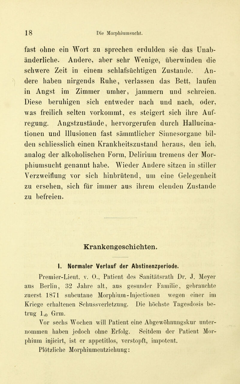 fast ohne ein Wort zu sprechen erdulden sie das Unab- änderliche. Andere, aber sehr Wenige, überwinden die schwere Zeit in einem schlafsüchtigen Zustande. An- ^ dere haben nirgends Ruhe, verlassen das Bett, laufen in Angst im Zimmer umher, jammern und schreien. Diese beruhigen sich entweder nach und nach, oder, was freilich selten vorkommt, es steigert sich ihre Auf- regung. Angstzustände, hervorgerufen durch Hallucina- tionen und Illusionen fast sämmtlicher Sinnesorgane bil- den schliesslich einen Krankheitszustand heraus, den ich, analog der alkoholischen Form, Delirium tremens der Mor- phiumsucht genannt habe. Wieder Andere sitzen in stiller Verzweiflung vor sich hinbrütend, um eine Gelegenheit zu ersehen, sich für immer aus ihrem elenden Zustande zu befreien. Krankengeschichten. I. Normaler Verlauf der Abstinenzperiode. Premier-Lieut. v. 0., Patient des Sanitätsrath Dr. J. Meyer aus Berlin, 32 Jahre alt, aus gesunder Familie, gebrauchte zuerst 1871 subcutane Morphium-Injectionen wegen einer im Kriege erhaltenen Scliussverletzung. Die höchste Tagesdosis be- trug 1,0 Grm. Vor sechs Wochen will Patient eine Abgewöhnungskur unter- nommen haben jedoch ohne Erfolg. Seitdem der Patient Mor- phium injicirt, ist er appetitlos, verstopft, impotent. Plötzliche Morphiumentziehung: