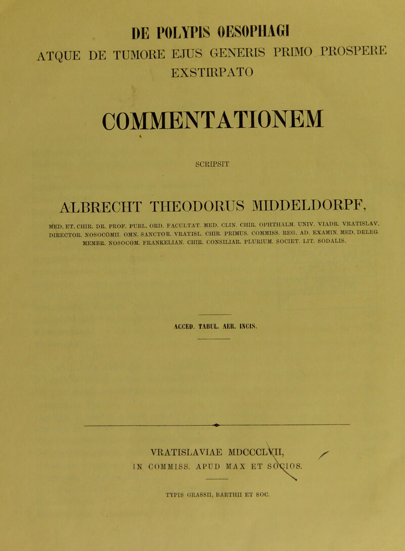 DE POLYPIS OESOPHAGI ATQUE DE TUMORE EJUS GENERIS PRIMO PROSPERE EXSTIRPATO COMMENTATIONEM SCRIPSIT ALBRECHT THEODORUS MIDDELDORPF, MED. ET. CfflR. DR. PROF. PUBL. ORD. FACULTAT. MED. CHN. CHIR. OPHTHiVLM. UNIV. VIADR. VRATISLAV. DIRECTOR. NOSOCOMH. OMN. SANCTOR. VRATISL. CHIR. PRIMUS. COMMISS. REC4. AD. EXAMIN. MED. DELEG. MEMBR. NOSOCOM. FRAUKELIAN. CfflR. CONSILIAR. PLURIUM. SOCIET. LIT. SODALIS. ACCEU. TABUL. AEK. IIVCIS. VRATISLAVIAE MDCCCLYII, IN COMMISS. APUD MAX ET SOXDIOS.