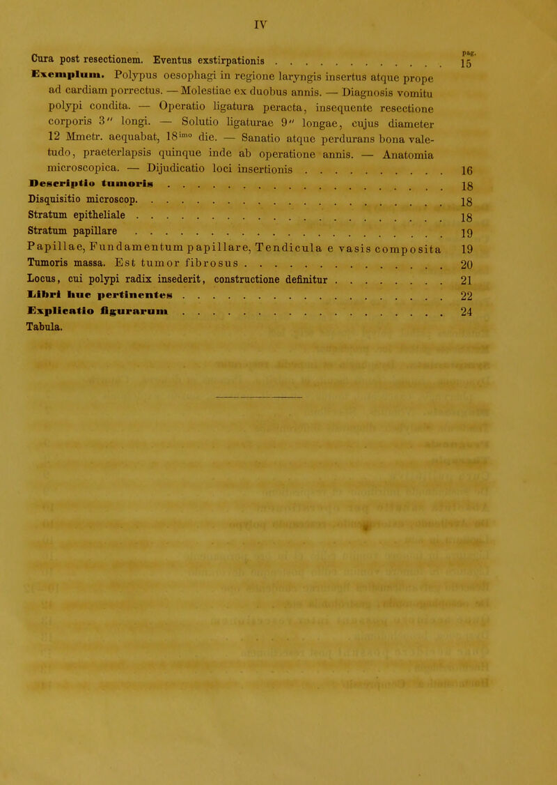 IV Cura post resectionem. Eventus exstirpationis E^Kempluin. Polypus oesophagi in regione laryngis insertus atque prope ad cardiamporrectus. — Molestiae ex duobus annis. — Diagnosis vomitu poljpi condita. — Operatio ligatura peracta, insequente resectione corporis 3 longi. — Solutio ligaturae 9 longae, cujus diameter 12 Mmeti-. aequabat, 18'^° die. — Sanatio atque perdurans bona vale- tudo, praeterlapsis quinque inde ab operatione annis. — Anatomia microscopica. — Dijudicatio loci insertionis Descrlptio tniiioris Disquisitio microscop Stratum epitheliale Stratum papillare Papillae, Fundamentum papillare, Tendicula e vasis composita Tumoris massa. Est tumor fibrosus locus, cui polypi radix insederit, constructione definitur liibri liuc pertinentes £xplicatio figuraruin Tabula.