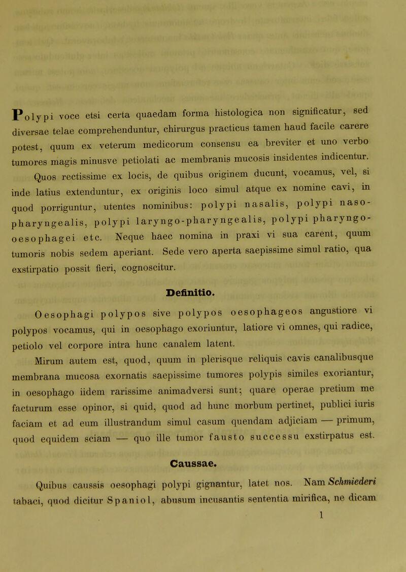 Polypi voce etsi certa quaedam forma histologica non significatur, sed diversae telae comprehenduntur, chirurgus practicus tamen haud facile carere potest, quum ex veterum medicorum consensu ea breviter et uno verbo tumores magis minusve petiolati ac membranis mucosis insidentes indicentur. Quos rectissime ex locis, de quibus originem ducunt, vocamus, vel, si inde latius extenduntur, ex originis loco simul atque ex nomine cavi, in quod porriguntur, utentes nominibus: polypi nasalis, polypi naso- pharyngealis, polypi laryngo-pharyngealis, poljpi pharyngo- oesophagei etc. Neque haec nomina in praxi vi sua carent, quum tumoris nobis sedem aperiant. Sede vero aperta saepissime simul ratio, qua exstu-patio possit fieri, cognoscitur. Definitio. Oesophagi polypos sive polypos oesophageos angustiore vi polypos vocamus, qui in oesophago exoriuntur, latiore vi omnes, qui radice, petiolo vel corpore intra hunc canalem latent. Mirum autem est, quod, quura in plerisque reliquis cavis canalibusque membrana mucosa exornatis saepissime tumores polypis similes exoriantui-, in oesophago iidem rarissime animadversi sunt^ quare operae pretium me facturum esse opinor, si quid, quod ad hunc morbum pertinet, publici iuris faciam et ad eum illustrandum simul casum quendam adjiciam — primum, quod equidem sciam — quo ille tumor fausto successu exstirpatus est. Caussae. Quibus caussis oesophagi polypi gigna-ntur, latet nos. l^&m Schmiederi tabaci, quod dicitur Spaniol, abusum incusantis sententia mirifica, ne dicam