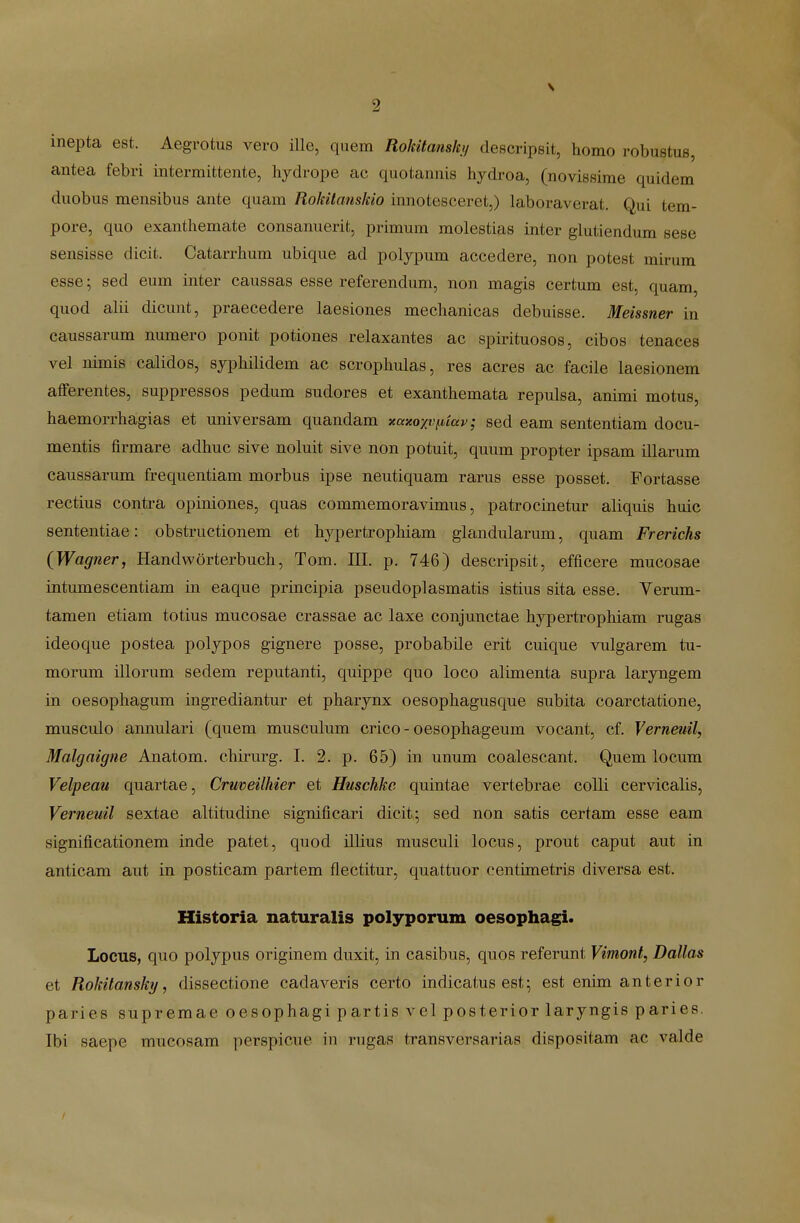 inepta est. Aegrotus vero ille, quem Rokitanshj descripeit, homo robustus, antea febri intermittente, hjdrope ac quotannis hydroa, (novissime quidem duobus mensibus ante quam Rokitanskio innotesceret,) laboraverat. Qui tem- pore, quo exanthemate consanuerit, primum molestias inter glutiendum sese sensisse dicit. Catarrhum ubique ad polypum accedere, non potest mirum esse; sed eum inter caussas esse referendum, non magis certum est, quam, quod alii dicunt, praecedere laesiones mechanicas debuisse. Meissner in caussarum numero ponit potiones relaxantes ac spirituosos, cibos tenaces vel nimis calidos, sjphilidem ac scrophulas, res acres ac facile laesionem aflferentes, suppressos pedum sudores et exanthemata repulsa, animi motus, haemorrhagias et universam quandam xaxoxvfiiav; sed eam sententiam docu- mentis firmare adhuc sive noluit sive non potuit, quum propter ipsam illarum caussarum frequentiam morbus ipse neutiquam rarus esse posset. Fortasse rectius contra opiniones, quas commemoravimus, patrocinetur aliquis huic sententiae: obstructionem et hypertrophiam gkmdularum, quam Frerichs {Wagner, Handworterbuch, Tom. III. p. 746) descripsit, efficere mucosae intumescentiam in eaque principia pseudoplasmatis istius sita esse. Verum- tamen etiam totius mucosae crassae ac laxe conjunctae hypertrophiam rugas ideoque postea polypos gignere posse, probabile erit cuique vulgarem tu- morum illorum sedem reputanti, quippe quo loco alimenta supra laryngem in oesophagum ingrediantur et pharynx oesophagusque subita coarctatione, musculo annulari (quem musculum crico-oesophageum vocant, cf. Verneuil, Malgaigne Anatom. chirurg. I. 2. p. 65) in unum coalescant. Quem locum Velpeau quartae, Crwoeilhier et Huschke quintae vertebrae coUi cervicalis, Verneuil sextae altitndine significari dicit; sed non satis certam esse eam significationem inde patet, quod illius musculi locus, prout caput aut in anticam aut in posticam partem flectitur, quattuor centimetris diversa est. Historia naturalis polyporum oesophagi. Locus, quo polypus originem dnxit, in casibus, quos referunt Vimont, Dallas et Rokilansky, dissectione cadaveris certo indicatus est- est enim anterior paries supremae oesophagi partis vel posterior laryngis paries. Tbi saepe mucosam perspicue in rugas transversarias dispositam ac valde