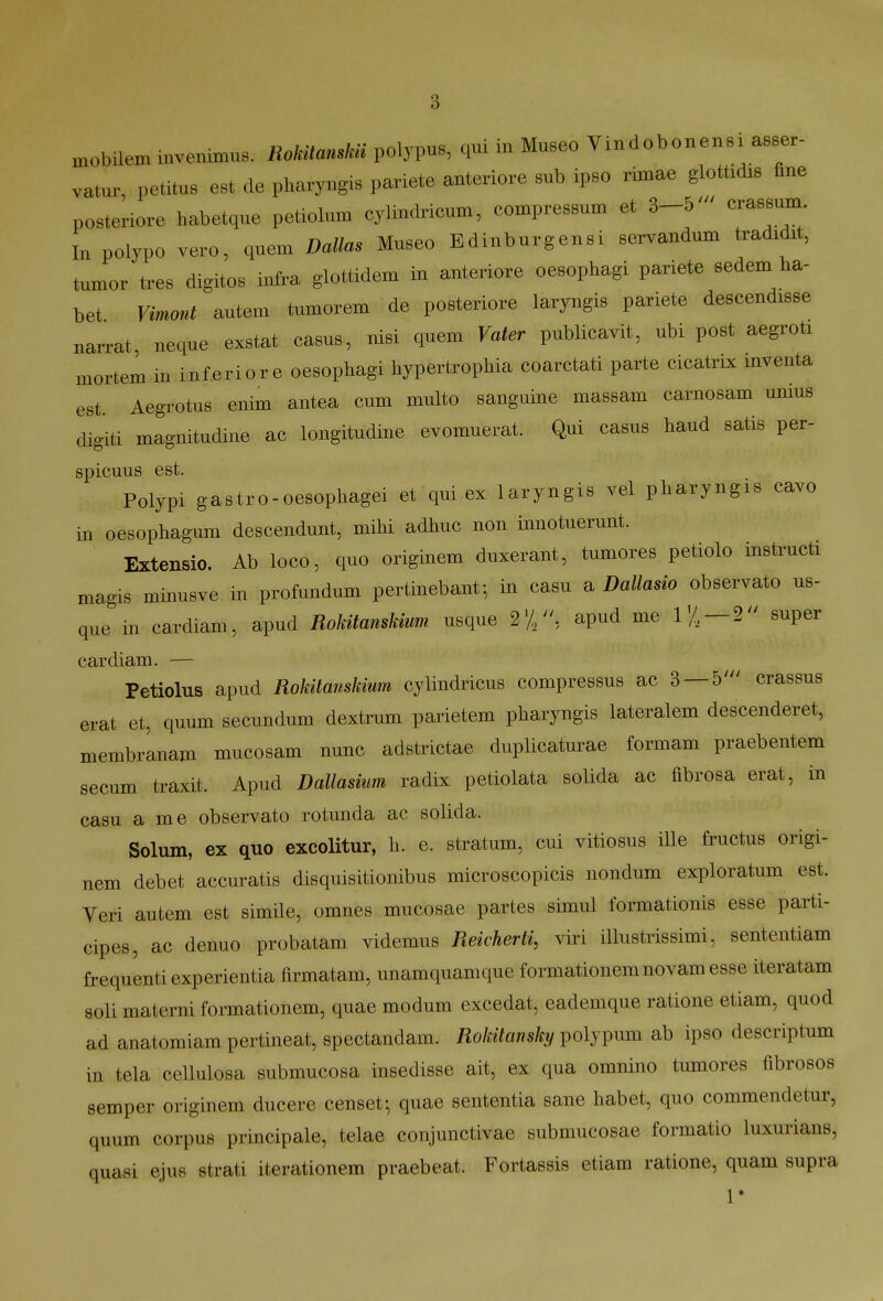 mobUem invenimus. Rokitamk» polypus, qui iu Museo Vindobonensi asser- vatur, petitus est de pharyngis pariete anteriore Bub ipso rimae glottidis Bne posteriore habetque petiolum cylindricum, compressum et 3-5' craBsum In polypo vero, quem Dallas Museo Edinburgensi servandum tradidit, tumor tres digitos infra glottidem in anteriore oesophagi pariete sedem ha- bet Vimont autem tumorem de posteriore laryngis pariete descendisse narrat, neque exstat casus, nisi quem Vater publicavit, ubi post aegroti mortem in inferiore oesophagi hypertrophia coarctati parte cicatrix mventa est. Aegrotus enim antea cum multo sangume massam carnosam unius digiti magnitudine ac longitudine evomuerat. Qui casus haud satis per- spicuus est. Polypi gastro-oesophagei et qui ex laryngis vel pharyngis cavo in oesophagum descendunt, miM adhuc non innotuerunt. Extensio. Ab loco, quo originem duxerant, tumores petiolo insti-ucti magis minusve in profundum pertinebant; in casu a Dallasio observato us- que in cardiam, apud Rokitanskium usque 2'//', apud me IV—2 super cardiam. — Petiolus apud Rokitanskiwn cylindricus compressus ac 3 — 5' crassus erat et, quum secundum dextrum parietem pliaryngis lateralem descenderet, membrLnam mucosam nunc adstrictae duplicaturae formam praebentem secum traxit. Apud Dallasium radix petiolata solida ac fibrosa erat, in casu a me observato rotunda ac solida. Solum, ex quo excoUtur, li. e. stratum, cui vitiosus iUe fructus origi- nem debet accuratis disquisitionibus microscopicis nondum exploratum est. Veri autem est simile, omnes mucosae partes simul formationis esse parti- cipes, ac denuo probatam videmus Reicherti, viri illustrissimi, sententiam frequenti experientia firmatam, unamquamque formationemnovam esse iteratam soli materni formationem, quae modum excedat, eademque ratione etiam, quod ad anatomiam pertineat, spectandam. Rokitansky polypum ab ipso descriptum in tela cellulosa submucosa insedisse ait, ex qua omnino tumores fibrosos semper originem ducere censet; quae sententia sane habet, quo commendetur, quum corpus principale, telae conjunctivae submucosae formatio luxurians, quasi ejus strati iterationem praebeat. Fortassis etiara ratione, quam supra 1*