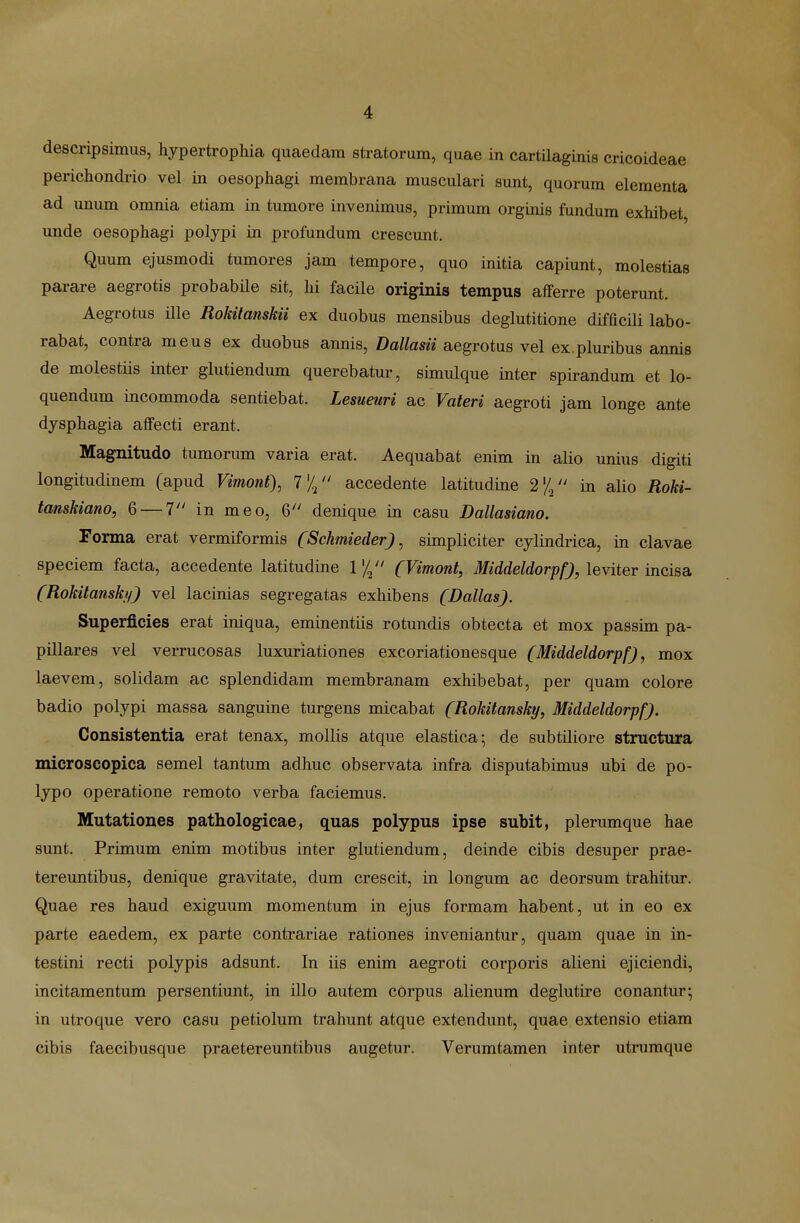 descripsimus, hypertrophia quaedam stratorum, quae in cartilaginis cricoideae perichondi-io vel in oesophagi membrana musculari sunt, quorum elementa ad unum omnia etiam in tumore invenimus, primum orginis fundum exhibet unde oesophagi poljpi in profundum crescunt. Quum ejusmodi tumores jam tempore, quo initia capiunt, molestias parare aegrotis probabile sit, hi facile originis tempus afferre poterunt. Aegrotus ille Rokitanskii ex duobus mensibus deglutitione difficili labo- rabat, contra meus ex duobus annis, Dallasii aegrotus vel ex.pluribus annis de molestiis inter glutiendum querebatur, simulque inter spirandum et lo- quendum incommoda sentiebat. Lesueuri ac Vateri aegroti jam longe ante djsphagia affecti erant. Magnitudo tumorimi varia erat. Aequabat enim in alio unius digiti longitudinem (apud Vimont), accedente latitudine 2% in alio Roki- tanskiano, 6 — 1 in meo, 6 denique in casu Dallasiano. Forma erat vermiformis (Schmieder) ^ simpliciter cjlindrica, in clavae speciem facta, accedente latitudine \ % (Vimont, MiddeldorpfJ, leYiteT incisa (Rokitanskij) vel lacinias segregatas exhibens (Dallas). Superficies erat iniqua, eminentiis rotundis obtecta et mox passim pa- pillares vel verrucosas luxuriationes excoriationesque (Middeldorpf), mox laevem, solidam ac splendidam membranam exhibebat, per quam colore badio polypi massa sanguine turgens micabat (Rokitansky, Middeldorpf). Consistentia erat tenax, mollis atque elastica^ de subtiliore structura microscopica semel tantum adhuc observata infra disputabimus ubi de po- Ijpo operatione remoto verba faciemus. Mutationes pathologicae, quas polypus ipse subit, plerumque hae sunt. Primum enim motibus inter glutiendum, deinde cibis desuper prae- tereuntibus, denique gravitate, dum crescit, in longum ac deorsum trahitur. Quae res haud exiguum momentum in ejus formam habent, ut in eo ex parte eaedem, ex parte contrariae rationes inveniantur, quam quae in in- testini recti polypis adsunt. In iis enim aegroti corporis alieni ejiciendi, incitamentum persentiunt, in illo autem corpus alienum deglutire conantur; in utroque vero casu petiolum trahunt atque extendunt, quae extensio etiam cibis faecibusque praetereuntibus augetur. Verumtamen inter utrumque