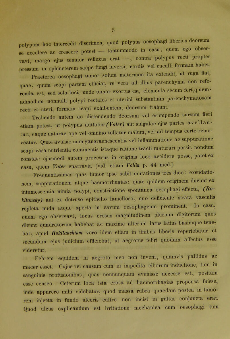 polypum hoc intercedit discrimen, quod polypus oesophagi liberius deorsum se excolere ac crescere potest - tantummodo in casu, quem ego obser- vavi, margo ejus tenuior reflexus erat -, contra polypus recti propter pressum in sphincterem saepe fungi inversi, cordis vel cuculli formam habet. Praeterea oesophagi tumor solum maternum ita extendit, ut ruga fiat, quae, quum scapi partem efficiat, re vera ad Hlius parenchyma non refe- renda est, sed sola loci, unde tumor exortus est, elementa secum fert,q uem - admodum nonnulli polypi rectales et uterini substantiam parenchymatosam recti et uteri, formam scapi exhibentem, deorsum trahunt. Trahendo autem ac distendendo deorsum vel erumpendo sursum fieri etiam potest, ut polypus auttotus (Vater) aut singulae ejus partes avellan- tur, eaque naturae ope vel omnino toUatur malum, vel ad tempus certe remo- veatur. Quae avulsio num gangraenescentia vel inflammatione ac suppuratione scapi vasa nutrientia continentis istaque ratione tracti maturari possit, nondum constat: ejusmodi autem processus in originis loco accidere posse, patet ex . casu, quem Vater enarravit. (vid. etiam FoUm p. 44 med.) Frequentissimas quas tumor ipse subit mutationes tres dico: exsudatio- nem, suppurationem atque haemorrhagias; quae quidem originem ducunt ex intumescentia nimia polypi, constrictione spontanea oesophagi effecta, (Ro- kitansky) aut ex detruso epithelio lamelloso, quo deficiente strata vasculis repleta nuda atque aperta in cavum oesophageum prominent. In casu, quem ego observavi, locus erosus magnitudinem plurium digitorum quos dicunt quadratorum habebat ac maxime alterum latus latius basimque tene- bat; apud Rokitanskmm vero idem etiam in finibus liberis reperiebatur et secundum ejus judicium efficiebat, ut aegrotus febri quodam affectus esse videretur. Febrem equidem in aegroto meo non inveni, quamvis pallidus ac macer esset. Cujus rei causam cum in impedita ciborum inductione, tum in sanguinis profusionibus, quas nonnunquam evenisse necesse est, positam esse censeo. Ceterum loca ista erosa ad haemorrhagias propensa fuisse, inde apparere mihi videbatur, quod massa rubra quaedam postea in tumo- rem injecta in fundo ulceris cultro non incisi in guttas conjuncta erat. Quod ulcus explicandum est irritatione mechanica cum oesophagi tum