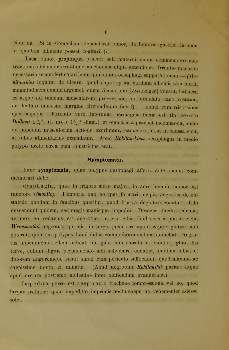 ciborum. Si in stomachum dependeret tumor, de liquoris gastrici in eum vi quadam iafluente posset cogitari. (?) Loca tumori propinqua praeter soli materni quam commemoravimus ti-actione afficiuntur uTitatione meclianica atque extentione. Irritatio mucosae necessario secum fert catarrhum, quin etiam oesophagi suppurationem (fio- kitanskius loquitm- de ulcere, quod supra ipsam cardiam ad sinistram fuerit, magnitudinem nummi argentei, quem vicenarium [Zwanziger] vocant, habuerit et usque ad tunicam muscularem progressum, ibi exsudato cano vestitum, ac dentato mucosae margine circumdatum fuerit) — simul cum tristissimis ejus sequelis. Extentio vero interdum permagna facta est (in aegroto DallasH 2/2, in meo l'^ diam.) et omnia ista praebet incommoda, quae ex impedita musculorum actione exoriuntur, eaque re rursus in caussa sunt, ut tubus alimentarius extendatur. Apud Rokitanskium oesophagus in medio poljpo arcte circa eum constrictus erat. Symptomata. Inter symptomata, quae poljpus oesophagi affert, ante omnia com- memorari debet djsphagia, quae in frigore sicco major, in aere humido minor est (auctore Vimontio). Tempore, quo poljpus formari incipit, aegrotus de ob- staculo quodam in faucibus queritur, quod frustra deglutire conatur. Cibi descendunt quidem, sed magis magisque impediti. Descensi facile redeunt; ac mox eo redactus est aegrotus, ut vix cibis fluidis vesci possit; velut Wrowsmithii aegrotus, qui nisi in tergo jacens resupino capite glutire non poterat, quia sic poljpus haud dubie commodiorem situm obtinebat. Aegro- tus impedimenti sedem indicat: ibi gula nimis arida ei videtur, glutit bis terve, coUum digitis permulcendo sibi subvenire conatur, multum bibit, et dolorem angoremque sentit simul cum periculo suflFocandi, quod maxime ac saepissime noctu ei minatur. (Apud aegrotum Rokitanskii pariter atque apud meum postremo molestiae inter glutiendum evanuerant.) Impedita pon'0 est respiratio tracheae compressione, vel eo, quod larynx trahitur: quae impeditio imprimis noctu saepe ac vehementer adesse solet.