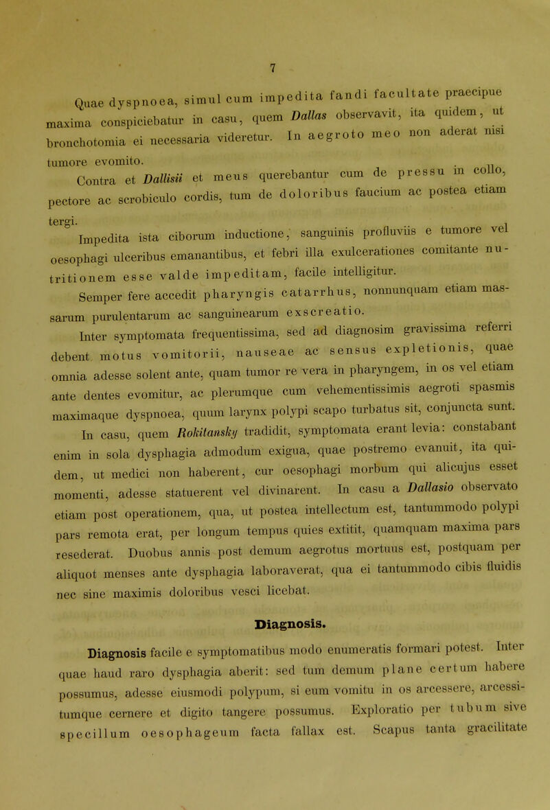 Quaedyspnoea, simul cum impedita fandi faeultate praecipue maxima conspiciebatur i„ casu, quem Dallas obser.avit, ita qmdem ut bronchotomia ei necessaria videretur. In aegroto meo non aderat ms. tumore evomito. . Contra et Dallisu et meus querebantur cum de pressu m coUo, pectore ac scrobiculo cordis, tum de doloribus faucium ac postea etiam tergi. Impedita ista ciborum inductione, sanguinis profluvns e tumore vel oesophagi ulceribus emanantibus, et febri iUa exulcerationes comitante nu- tritionem esse valde impeditam, facHe intelligitur. Semperfere accedit pharyngis catarrhus, nonnunquam etiam mas- sarum purulentarum ac sanguinearum exscreatio. Inter symptomata frequentissima, sed ad diagnosim gravissima referri debent motus vomitorii, nauseae ac sensus expletionis, quae omnia adesse solent ante, quam tumor re vera in pbaryngem, in os vel etiam ante dentes evomitur, ac plerumque cum vehementissimis aegroti spasmis maximaque dyspnoea, quum larynx polypi scapo turbatus sit, conjuncta sunt. In casu, quem Rokitansky tradidit, symptomata erantlevia: constabant enim in sola dysphagia admodum exigua, quae postremo evanuit, ita qui- dem, ut medici non haberent, cur oesophagi morbum qui alicujus esset momenti, adesse statuerent vel divinarent. In casu a Dallasio observato etiam post operationem, qua, ut postea intellectum est, tantummodo polypi pars remota erat, per longum tempus quies extitit, quamquam maxima pars resederat. Duobus annis post demum aegrotus mortuus est, postquam per aliquot menses ante dysphagia laboraverat, qua ei tantummodo cibis fluidis nec sine maximis doloribus vesci licebat. Diagnosis. Diagnosis facHe e symptomatibus modo enumeratis formari potest. Inter quae haud raro dysphagia aberit: sed tum demum plane certum habere possumus, adesse eiusmodi polypum, si eum vomitu in os arcessere, arcessi- tumque cernere et digito tangere possumus. Exploratio per tubum sive specillum oesophageum facta fallax est. Scapus tanta gracilitate