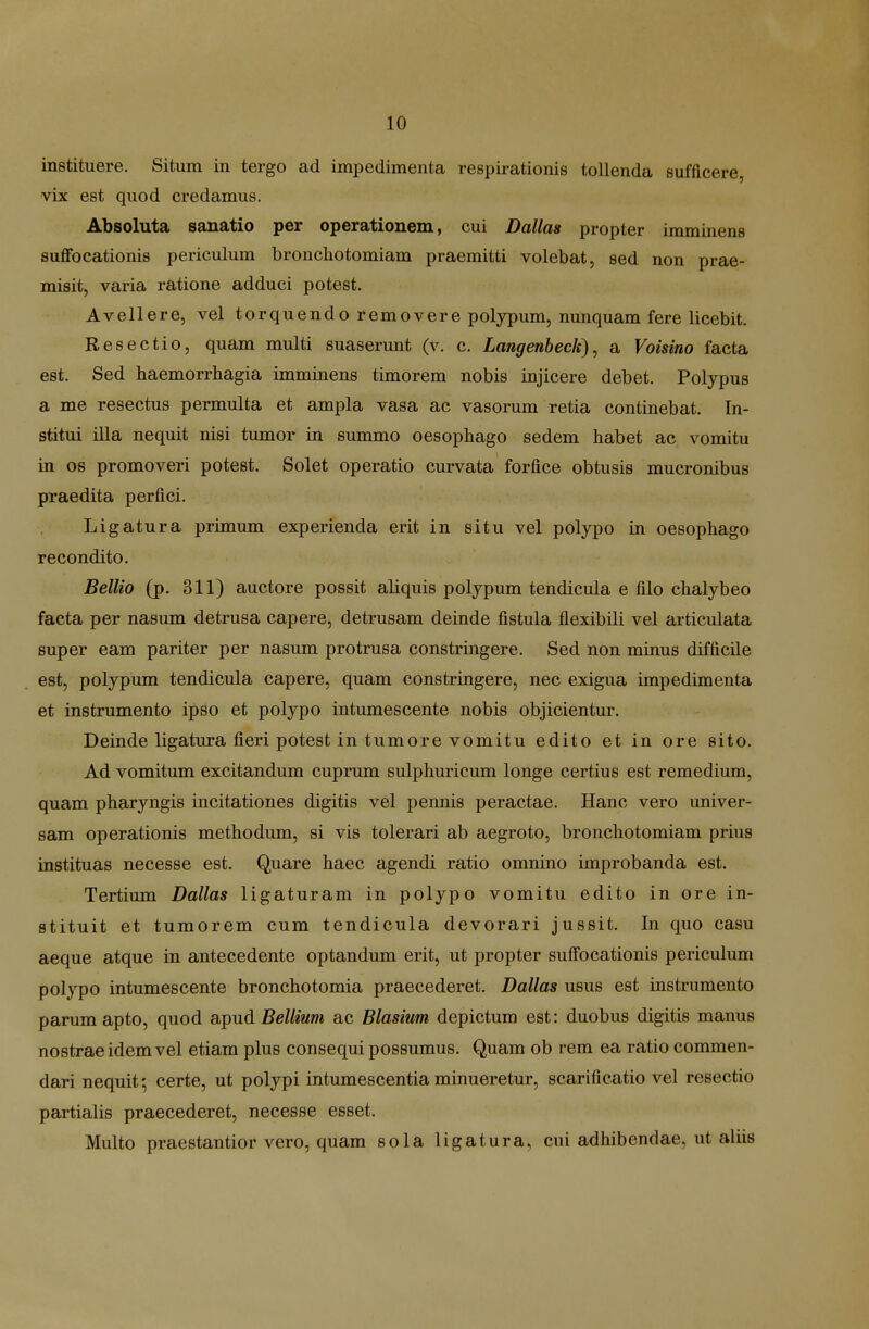 instituere. Situm in tergo ad impedimenta respii-ationis tollenda sufficere, vix est quod credamus. Absoluta sanatio per operationem, cui Dallas propter immlnens suflfbcationis periculum broncliotomiam praemitti volebat, sed non prae- misit, varia ratione adduci potest. Avellere, vel torquendo removere polypum, nunquam fere licebit. Resectio, quam multi suaserunt (v. c. Langenbeck), a Voisino facta est. Sed haemorrhagia imminens timorem nobis injicere debet. Polypus a me resectus permulta et ampla vasa ac vasorum retia continebat. In- stitui illa nequit nisi tumor in summo oesophago sedem habet ac vomitu in os promoveri potest. Solet operatio curvata forfice obtusis mucronibus praedita perfici. Ligatura primum experienda erit in situ vel polypo in oesophago recondito. Bellio (p. 311) auctore possit aliquis poljpum tendicula e filo chalybeo facta per nasum detrusa capere, detrusam deinde fistula flexibili vel articulata super eam pariter per nasum protrusa constringere. Sed non minus difficile est, polypum tendicula capere, quam constringere, nec exigua impedimenta et instrumento ipso et polypo intumescente nobis objicientur. Deinde ligatura fieri potest in tumore vomitu edito et in ore sito. Ad vomitum excitandum cuprum sulphuricum longe certius est remediura, quam pharyngis incitationes digitis vel pennis peractae. Hanc vero univer- sam operationis methodum, si vis tolerari ab aegroto, bronchotomiam prius instituas necesse est. Quare haec agendi ratio omnino improbanda est. Tertium Dallas ligaturam in polypo vomitu edito in ore in- stituit et tumorem cum tendicula devorari jussit. In quo casu aeque atque in antecedente optandum erit, ut propter suffocationis periculum polypo intumescente bronchotomia praecederet. Dallas usus est instrumento parumapto, quod apud 5e//mm ac Blasium depictum est: duobus digitis manus nostraeidemvel etiam plus consequi possumus. Quam ob rem ea ratio commen- dari nequit; certe, ut polypi intumescentia minueretur, scarificatio vel resectio partialis praecederet, necesse esset. Multo praestantior vero, quam sola ligatura, cui adhibendae, ut aliis