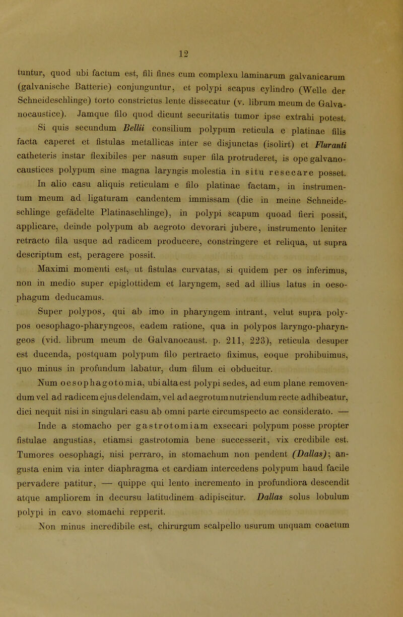 tuntur, quod ubi factum est, fili fmes cum complexu laminarum galvanicarum (galvanische Batterie) conjunguntur, et polypi scapus cylindro (Welle der Schneidesclilinge) torto constrictus lente dissecatur (v. librum meum de Galva- nocaustice). Jamque filo quod dicunt securitatis tumor ipse extrahi potest. Si quis secundum BelUi consilium polypum reticula e platinae filis facta caperet et fistulas metallicas inter se disjunctas (isolirt) et Fluranti catheteris instar flexibiles per nasum super fila protruderet, is ope galvano- caustices poljpura sine magna larjngis molestia in situ resecare posset. In alio casu aliquis reticulam e filo platinae factam, in instrumen- tum meum ad ligaturam candentem immissam (die in meine Schneide- schlinge gefadelte Platinaschlinge), in polypi scapum quoad fieri possit, applicare, deinde polypum ab aegroto devorari jubere, instrumento leniter retracto fila usque ad radicem producere, constringere et reliqua, ut supra descriptum est, peragere possit. Maximi momenti est, ut fistulas curvatas, si quidem per os inferimus, non in medio super epiglottidem et larjngem, sed ad illius latus in oeso- phagum deducamus. Super poljpos, qui ab imo in pharyngem intrant, velut supra poly- pos oesophago-pharyngeos, eadem ratione, qua in polypos laryngo-pharyn- geos (vid. librum meum de Galvanocaust. p. 211, 223), reticula desuper est ducenda, postquam polypum filo pertracto fiximus, eoque prohibuimus, quo minus in profundum labatur, dum filum ei obducitur. Num oesophagotomia, ubialtaest polypi sedes, ad eum plane removen- dmnvel ad radicem ejus delendam, vel adaegrotumnutriendumrecte adhibeatur, dici nequit nisi in singulari casu ab omni parte circumspecto ac considerato. — Inde a stomacho per gastrotomiam exsecari polypum posse propter fistulae angustias, etiamsi gastrotomia bene successerit, vix credibile est. Tumores oesophagi, nisi perraro, in stomachum non pendent [DallasJ^ an- gusta enim via inter diaphragraa et cardiam intercedens polypum haud facile pervadere patitur, — quippe qui lento increraento in profundiora descendit atque ampliorem in decursu latitudinem adipiscitur. Dallas solus lobulum polypi in cavo stomachi repperit. Non minus incredibile est, chirurgum scalpello usurum unquam coactum