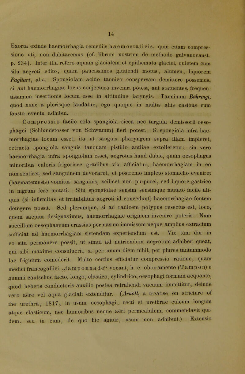 Exorta exinde haemorrhagia remediis haemostaticis, quin etiam compres- sione uti, non dubitaremus (ef. librum nostrum de methodo galvanocaust. p. 234). Inter illa refero aquam glacialem et epithemata glaciei, quietem cum situ aegroti edito, quam paucissimos glutiendi motus, alumen, liquorem Pagliari, alia. Spongiolam acido tannico conspersam demittere possemus, si aut haemorrhagiae locus conjectura inveniri potest, aut statuentes, frequen- tissimum insertionis locum esse in altitudine laryngis. Tanninum Buhringi, quod nunc a plerisque laudatur, ego quoque in multis aliis casibus cum fausto eventu adhibui. Compressio facile sola spongiola sicca nec turgida demissorii oeso- phagei (Schlundstosser von Schwamm) fieri potest. Si spongiola infra hae- morrhagiae locum esset, ita ut sanguis pharyngem supra illam impleret, retracta spongiola sanguis tanquam pistillo antliae extolleretm*; sin vero haemorrhagia infra spongiolam esset, aegrotus haud dubie, quum oesophagus minoribus caloris frigorisve gradibus vix afficiatm-, haemorrhagiam in eo non sentiret, sed sanguinem devoraret, et postremo impleto stomacho eveniret (haematemesis) vomitus sanguinis, scilicet non purpurei, sed liquore gastrico in nigrum fere mutati. Situ spongiolae sensim sensimque mutato facile ali- quis (si infirmitas et irritabilitas aegroti id concedunt) haemorrhagiae fontem detegere possit. Sed plerumque, si ad radicem polypus resectus est, loco, quem saepius designavimus, haemorrhagiae originem invenire poteris. Num specillum oesophageum crassius per nasum immissum neque amplius extractum sufficiat ad haemorrhagiam sistendam experiendum est. Vix tam diu in eo situ permanere possit, ut simul ad nutriendum aegrotum adhiberi queat, qui sibi maxime consuluerit, si per unum diem nihil, per plures tantummodo lac frigidum comederit. Multo certius efficiatur compressio ratione, quam medicifrancogallici „tamponnade vocant, h. e. obturamento (Tampon>e gummi cautschuc facto, longo, elastico, cylindrico, oesophagi formam aequante, quod hebetis conductoris auxilio postea retrahendi vacuum immittitur, deinde vero aere vel aqua glaciali extenditur. {Arnott, a treatise on stricture of the urethra, 1817, in usum oesophagi, recti et urethrae culeum longum atque elasticum, nec humoribus neque aeri permeabilem, commendavit qui- dem, sed in eum, de quo hic agitur, usum non adhibuit.) Extensio