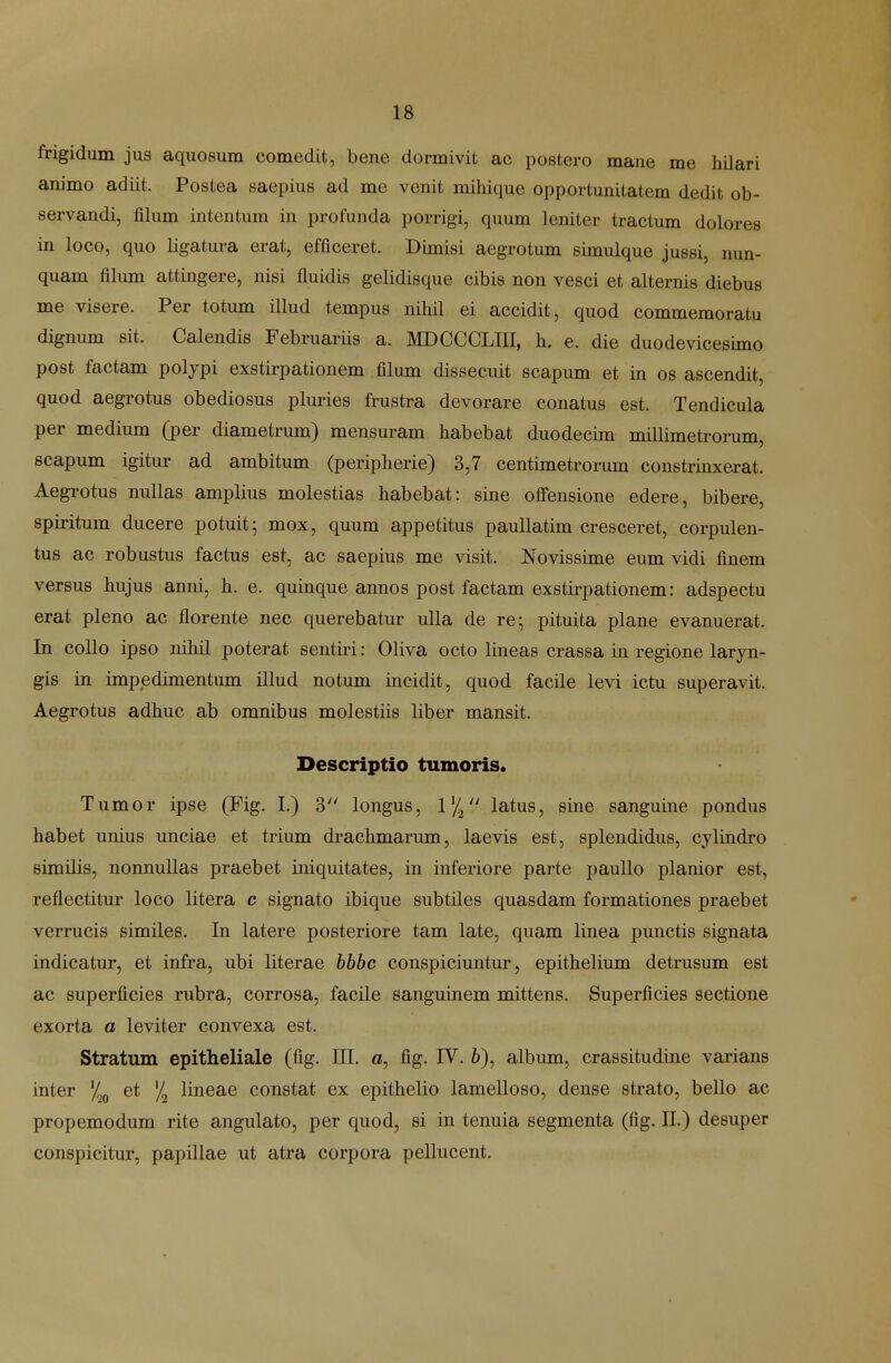 frigidum jus aquosum comedit, bene dormivit ac postero mane me hilari animo adiit. Postea saepius ad me venit mihique opportunitatem dedit ob- servandi, filum intentum in profunda porrigi, quum leniter tractum dolores in loco, quo ligatura erat, efficeret. Dimisi aegrotum simulque jussi, nun- quam filum attingere, nisi fluidis gelidisque cibis non vesci et alternis diebus me visere. Per totum illud tempus nihil ei accidit, quod commemoratu dignum sit. Calendis Februariis a. MDCCCLIII, h. e. die duodevicesuno post factam polypi exstirpationem filum dissecuit scapum et in os ascendit, quod aegrotus obediosus plmies frustra devorare conatus est. Tendicula per medium (per diametrum) mensm^am habebat duodecim millimetrorum, scapum igitur ad ambitum (peripherie) 3,7 centimetrorum constrinxerat. Aegrotus nuUas amplius molestias habebat: sine oflfensione edere, bibere, spiritum ducere potuit; mox, quum appetitus pauUatim cresceret, corpulen- tus ac robustus factus est, ac saepius me visit. Novissime eum vidi finem versus hujus anni, h. e. quinque annos post factam exstirpationem: adspectu erat pleno ac florente nec querebatur ulla de re; pituita plane evanuerat. In coUo ipso nihil poterat sentiri: Oliva octo lineas crassa in regione laryn- gis in impedimentum illud notum incidit, quod facile levi ictu superavit. Aegrotus adhuc ab omnibus molestiis liber mansit. Descriptio tumoris. Tumor ipse (Fig. I.) 3 longus, V/^ latus, sine sanguine pondus habet unius unciae et trium drachmarum, laevis est, splendidus, cylindro similis, nonnuUas praebet iniquitates, in inferiore parte paullo planior est, reflectitur loco litera c signato ibique subtiles quasdam formationes praebet verrucis similes. In latere posteriore tam late, quam linea punctis signata indicatur, et infra, ubi literae hbbc conspiciuntur, epithelium detrusum est ac superficies rubra, corrosa, facile sanguinem mittens. Superficies sectione exorta a leviter convexa est. Stratum epitheliale (fig. III. a, fig. IV. 6), album, crassitudine varians inter et '/^ lineae constat ex epithelio lamelloso, dense strato, bello ac propemodum rite angulato, per quod, si in tenuia segmenta (fig. II.) desuper conspicitur, papillae ut atra corpora pellucent.