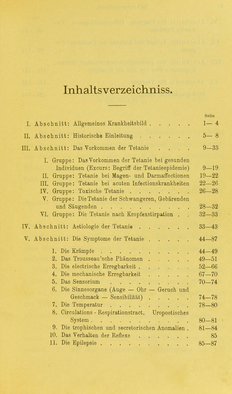 Inhaltsverzeichniss. Seite I. Abschnitt: Allgemeines Krankheitsbild 1— 4 II. Abschnitt: Historische Einleitung 5— 8 III. Abschnitt: Das Vorkommen der Tetanie .... 9—33 I. Gruppe: Das Vorkommen der Tetanie bei gesunden Individuen (Excurs: Begriff der Tetanieepidemie) 9—19 II. Gruppe: Tetanie bei Magen- und Darmaffectionen 19—22 ni. Gruppe: Tetanie bei acuten Infectionskrankheiten 22—26 IV. Gruppe: Toxische Tetanie 26—28 V. Gruppe: Die Tetanie der Schwangeren, Gebärenden und Säugenden 28—32 VI. Gruppe: Die Tetanie nach Kropfexstirpation . . 32—33 rv. Abschnitt: Aetiologie der Tetanie 33—43 V. Abschnitt: Die Symptome der Tetanie 44—87 1. Die Krämpfe 44—49 2. Das Trousseau'sche Phänomen 49—51 3. Die electrische Erregbarkeit 52—66 4. Die mechanische Erregbarkeit 67—70 5. Das Sensorium 70—74 6. Die Sinnesorgane (Auge — Ohr — Geruch und Geschmack — Sensibilität) 74—78 7. Die Temperatur 78—80 8. Circulations - Respirationstract. Uropoetisches System 80—81 9. Die trophischen und secretorischen Anomalien . 81—84 10. Das Verhalten der Reflexe 85 11. Die Epilepsie 85—87