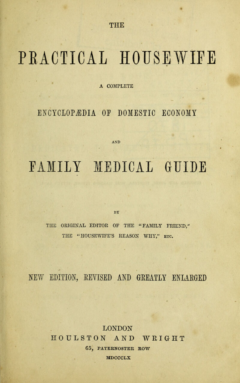 THE PEACTICAL HOUSEWIFE A COMPLETE ENCYCIOP^DIA OP DOMESTIC ECONOIY nilLY MEDICAL GUIDE THE ORIGINAL EDITOR OF THE FAMILY FRIEND,^* THE HOUSEWIFE'S REASON WHY, etc. m\Y EDITION, EEVISED AND GEEATIY ENLAEGED LONDON HOULSTON AND WRIGHT 65, PATERNOSTER ROW MDCCCLX