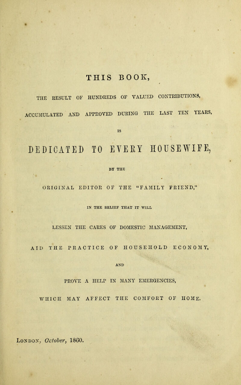 THIS BOOK, THE RESULT OF HUNDREDS OF VALUED CONTRIBUTIONS, ACCUMULATED AND APPROVED DURING THE LAST TEN YEARS, IS DEDICATED TO EVEEY HOUSEWIFE, BY THE ORIGINAL EDITOR OF THE FAMILY FRIEND, IN THE BELIEF THAT IT WILL LESSEN THE CARES OF DOMESTIC MANAGEMENT, AID THE PRACTICE OF HOUSEHOLD ECONOMY, AND PROVE A HELP IN MANY EMERGENCIES, WHICH MAY AFFECT THE COMFORT OF HOME.