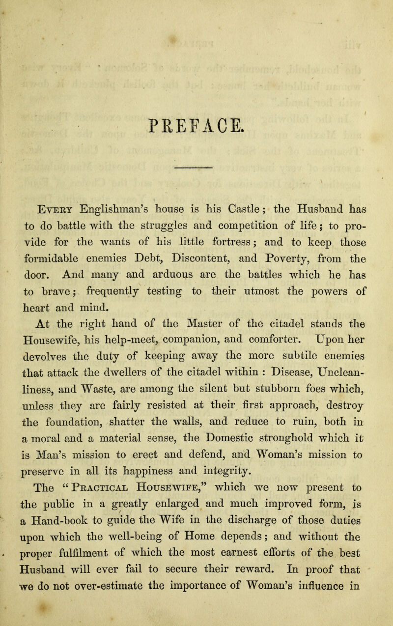 PREFACE. Every Englishman's Iiouse is his Castle; the Husband has to do battle with the struggles and competition of life; to pro- vide for the wants of his little fortress; and to keep those formidable enemies Debt, Discontent, and Poverty, from the door. And many and arduous are the battles which he has to brave; frequently testing to their utmost the powers of heart and mind. At the right hand of the Master of the citadel stands the Housewife, his help-meet, companion, and comforter. Upon her devolves the duty of keeping av/ay the more subtile enemies that attack the dwellers of the citadel within : Disease, Unclean- liness, and Waste, are among the silent but stubborn foes which, unless they are fairly resisted at their first approach, destroy the foundation, shatter the walls, and reduce to ruin, both in a moral and a material sense, the Domestic stronghold which it is Man's mission to erect and defend, and Woman's mission to preserve in all its happiness and integrity. The  Practical Housewife, which we now present to the public in a greatly enlarged and much improved form, is a Hand-book to guide the Wife in the discharge of those duties upon which the well-being of Home depends; and without the proper fulfilment of which the most earnest efforts of the best Husband will ever fail to secure their reward. In proof that we do not over-estimate the importance of Woman's influence in