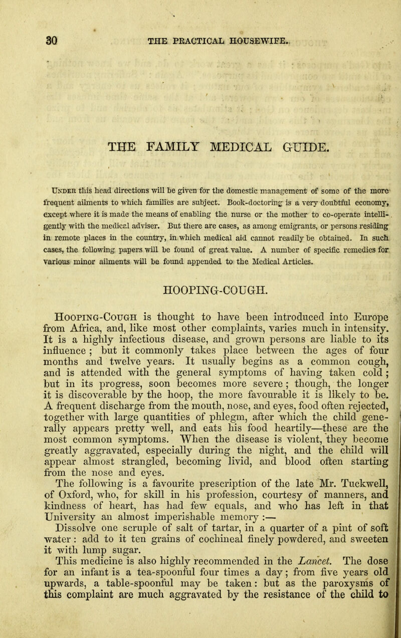 THE FAMILY MEDICAL GUIDE. Under this head directions will be given for the domestic management of some of the more frequent aihnents to which families are subject. Book-doctoring is a very doubtful economy, except where it is made the means of enabling the nurse or the mother to co-operate intelli- . gently with the medical adviser. But there are cases, as among emigrants, or persons residing in remote places in the country, in which medical aid cannot readily be obtained. In such cases, the following papers will be found of great value. A number of specific remedies for various minor ailments will be found appended to the Medical Articles. Hoopma-couGH. HooPiNa-CouGH is thouglit to have been introduced into Europe from Africa, and, like most other complaints, varies much in intensity. It is a highly infectious disease, and grown persons are liable to its influence ; but it commonly takes place between the ages of four months and twelve years: It usually begins as a common cough, and is attended with the general symptoms of having taken cold ; but in its progress, soon becomes more severe ; though, the longer it is discoverable by the hoop, the more favourable it is likely to be. A frequent discharge from the mouth, nose, and eyes, food often rejected, together with large quantities of phlegm, after which the child gene- rally appears pretty well, and eats his food heartily—these are the most common symptoms. When the disease is violent, they become greatly aggravated, especially during the night, and the child will appear almost strangled, becoming livid, and blood often starting from the nose and eyes. The following is a favourite prescription of the late 'Mr. Tuckwell, of Oxford, who, for skill in his profession, courtesy of manners, and kindness of heart, has had few equals, and who has left in that University an almost imperishable memory :— Dissolve one scruple of salt of tartar, in a quarter of a pint of soft water: add to it ten grains of cochineal finely powdered, and sweeten it with lump sugar. This medicine is also highly recommended in the Lancet. The dose for an infant is a tea-spoonful four times a day; from five years old upwards, a table-spoonful may be taken: but as the paroxysms of this complaint are much aggravated by the resistance of the child to