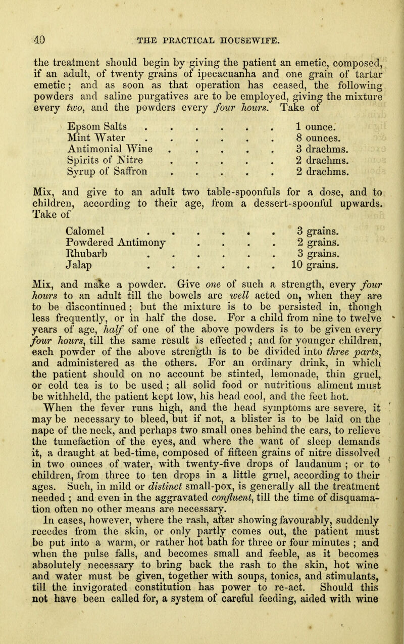 the treatment should begin by giving the patient an emetic, composed, if an adult, of twenty grains of ipecacuanha and one grain of tartar emetic; and as soon as that operation has ceased, the following powders and saline purgatives are to be employed, giving the mixture every two^ and the powders every four hours. Take of Epsom Salts 1 ounce. Mint Water 8 ounces. Antimonial Wine . .... 3 drachms. Spirits of Nitre 2 drachms. Syrup of Saffron 2 drachms. Mix, and give to an adult two table-spoonfuls for a dose, and to children, according to their age, from a dessert-spoonful upwards. Take of Calomel 3 grains. Powdered Antimony .... 2 grains. Mix, and make a powder. Give one of such a strength, every four hours to an adult till the bowels are well acted on, when they are to be discontinued; but the mixture is to be persisted in, though less frequently, or in half the dose. For a child from nine to twelve years of age, half of one of the above powders is to be given every four hours, till the same result is effected; and for younger children, each powder of the above strength is to be divided into three parts^ and administered as the others. For an ordinary drink, in which the patient should on no account be stinted, lemonade, thin gruel, or cold tea is to be used ; all solid food or nutritious aliment must be withheld, the patient kept low, his head cool, and the feet hot. When the fever runs high, and the head symptoms are severe, it may be necessary to bleed, but if not, a blister is to be laid on the nape of the neck, and perhaps two small ones behind the ears, to relieve the tumefaction of the eyes, and where the want of sleep demands it, a draught at bed-time, composed of fifteen grains of nitre dissolved in two ounces of water, with twenty-five drops of laudanum ; or to children, from three to ten drops in a little gruel, according to their ages. Such, in mild or distinct small-pox, is generally all the treatment needed ; and even in the aggravated confluent, till the time of disquama- tion often no other means are necessary. In cases, however, where the rash, after showing favourably, suddenly recedes from the skin, or only partly comes out, the patient must be put into a warm, or rather hot bath for three or four minutes ; and when the pulse falls, and becomes small and feeble, as it becomes absolutely necessary to bring back the rash to the skin, hot wine and water must be given, together with soups, tonics, and stimulants, till the invigorated constitution has power to re-act. Should this not have been called for, a system of careful feeding, aided with wine Rhubarb 3 grains.