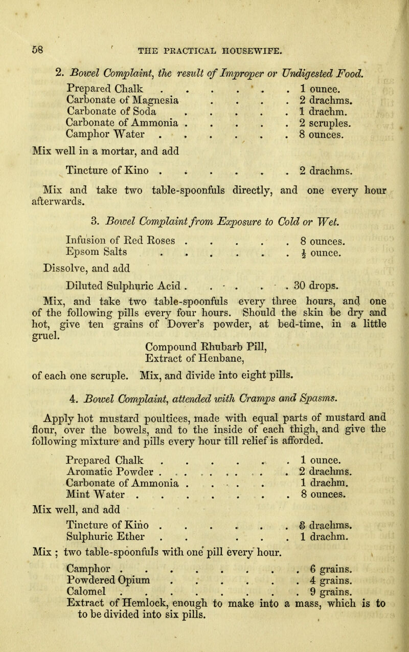 2. Bowel Complaint^ the result of Improper or Undigested Food. Prepared Chalk 1 ounce. Carbonate of Magnesia . . . .2 drachms. Carbonate of Soda 1 drachm. Carbonate of Ammonia 2 scruples. Camphor Water 8 ounces. Mix well in a mortar, and add Tincture of Kino 2 drachms. Mix and take two table-spoonfiils directly, and one every hour afterwards. 3. Bowel Complaint from Exposure to Cold or Wet. Infusion of Red Roses 8 ounces. Epsom Salts ^ ounce. Dissolve, and add Diluted Sulphuric Acid . . - . . . 30 drops. Mix, and take two table-spoonfuls every three hours, and one of the following pills every four hours. Should the skin be dry and hot, give ten grains of Dover's powder, at bed-time, in a little gruel. Compound Rhubarb Pill, Extract of Henbane, of each one scruple. Mix, and divide into eight pills. 4. Bowel Complaint^ attended with Cramps and Spasms. Apply hot mustard poultices, made with equal parts of mustard and flour, over the bowels, and to the inside of each thigh, and give the following mixture and pills every hour till relief is afforded. Prepared Chalk .1 ounce. Aromatic Powder . .2 drachms. Carbonate of Ammonia . . ■ . . 1 drachm. Mint Water .8 ounces. Mix well, and add Tincture of Kino . . . ... . ^ drachms. Sulphuric Ether . . ... 1 drachm. Mix ; two table-spoonfuls with one pill every hour. Camphor 6 grains. Powdered Opium 4 grains. Calomel 9 grains. Extract of Hemlock, enough to make into a mass, which is to to be divided into six pills.