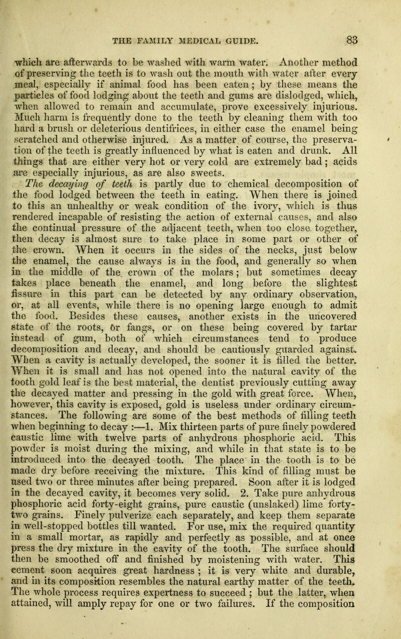 which are affenvards to be washed with warm water. Another method of preserving the teeth is to wash out the mouth with water after every meal, especially if animal food has been eaten; by these means the particles of food lodging about the teeth and gums are dislodged, which, when allowed to remain and accumulate, prove excessively injurious. Much harm is frequently done to the teeth by cleaning them with too hard a brush or deleterious dentifrices, in either case the enamel being scratched and otherwise injured. As a matter of course, the preserva- tion of the teeth is greatly influenced by what is eaten and drunk. All things that are either very hot or very cold are extremely bad; acids are especially injurious, as are also sweets. The decaying of teeth is partly due to chemical decomposition of the food lodged between the teeth in eating. When there is joined to this an unhealthy or weak condition of the ivory, which is thus •rendered incapable of resisting the action of external causes, and also the continual pressure of the adjacent teeth, when too close, together, then decay is almost sure to take place in some part or other of the crown. When it occurs in the sides of the necks, just below the enamel, the cause always is in the food, and generally so when in the middle of the, crown of the molars ; but sometimes decay takes place beneath the enamel, and long before the slightest fissure in this part can be detected by any ordinary observation, or, at all events, while there is no opening large enough to admit the food. Besides these causes, another exists in the uncovered state of the roots, Or fangs, or on these being covered by tartar instead of gum, both of which circumstances tend to produce decomposition and decay, and should be cautiously guarded againstw When a cavity is actually developed, the sooner it is filled the better. When it is small and has not opened into the natural cavity of the tooth gold leaf is the best material, the dentist previously cutting away the decayed matter and pressing in the gold with great force. When, however, this cavity is exposed, gold is useless under ordinary circum- stances. The following are some of the best methods of filling teeth when beginning to decay :—1. Mix thirteen parts of pure finely powdered caustic lime with twelve parts of anhydrous phosphoric acid. This powder is moist during the mixing, and while in that state is to be introduced into the decayed tooth. The place in the tooth is to be made dry before receiving the mixture. This kind of filling must be used two or three minutes after being prepared. Soon after it is lodged in the decayed cavity, it becomes very solid. 2. Take pure anhydrous phosphoric acid forty-eight grains, pure caustic (unslaked) lime forty- two grains. Finely pulverize each separately, and keep them separate in well-stopped bottles till wanted. For use, mix the required quantity in a small mortar, as rapidly and perfectly as possible, and at once press the dry mixture in the cavity of the tooth. The surface should then be smoothed off and finished by moistening with water. This cement soon acquires great hardness ; it is very white and durable, and in its composition resembles the natural earthy matter of the teeth. The whole process requires expertness to succeed ; but the latter, when attained, will amply repay for one or two failures. If the composition