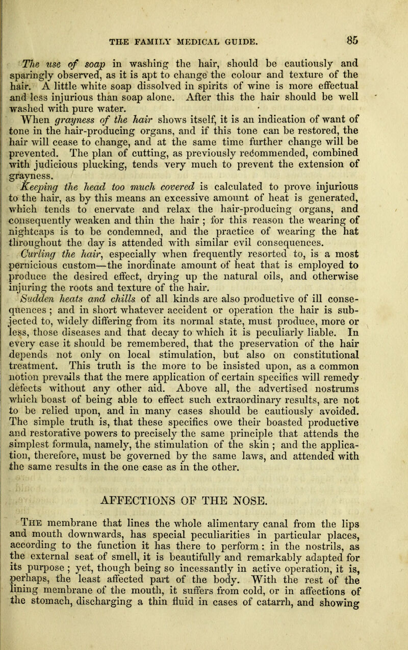 The use of soap in washing the hair, should be cautiously and I sparingly observed, as it is apt to change the colour and texture of the hair. A little white soap dissolved in spirits of wine is more effectual ;and less injurious than soap alone. After this the hair should be well washed with pure water. I When grayness of the hair shows itself, it is an indication of want of tone in the hair-producing organs, and if this tone can be restored, the hair will cease to change, and at the same time further change will be prevented. The plan of cutting, as previously recommended, combined with judicious plucking, tends very much to prevent the extension of grayness. Keeping the head too much covered is calculated to prove injurious to the hair, as by this means an excessive amount of heat is generated, which tends to enervate and relax the hair-producing organs, and consequently weaken and thin the hair ; for this reason the wearing of I nightcaps is to be condemned, and the practice of wearing the hat j throughout the day is attended with similar evil consequences. I Curling the hair^ especially when frequently resorted to, is a most ! pernicious custom—the inordinate amount of heat that is employed to produce the desired effect, drying up the natural oils, and otherwise injuring the roots and texture of the hair. Sudden heats and chills of all kinds are also productive of ill conse- quences ; and in short whatever accident or operation the hair is sub- ! jected to, widely differing from its normal state, must produce, more or I less, those diseases and that decay to which it is peculiarly liable. In eveiy case it should be remembered, that the preservation of the hair I depends not only on local stimulation, but also on constitutional treatment. This truth is the more to be insisted upon, as a common notion prevails that the mere application of certain specifics will remedy defects without any other aid. Above all, the advertised nostrums which boast of being able to effect such extraordinary results, are not to be relied upon, and in many cases should be cautiously avoided. The simple truth is, that these specifics owe their boasted productive and restorative powers to precisely the same principle that attends the simplest formula, namely, the stimulation of the skin ; and the applica- tion, therefore, must be governed by the same laws, and attended with the same results in the one case as in the other. AFFECTIONS OF THE NOSE. The membrane that lines the whole alimentary canal from the lips and mouth downwards, has special peculiarities in particular places, according to the function it has there to perform : in the nostrils, as the external seat of smell, it is beautifully and remarkably adapted for its purpose ; yet, though being so incessantly in active operation, it is, perhaps, the least affected part of the body. With the rest of the lining membrane of the mouth, it suffers from cold, or in affections of the stomach, discharging a thin fluid in cases of catarrh, and showing