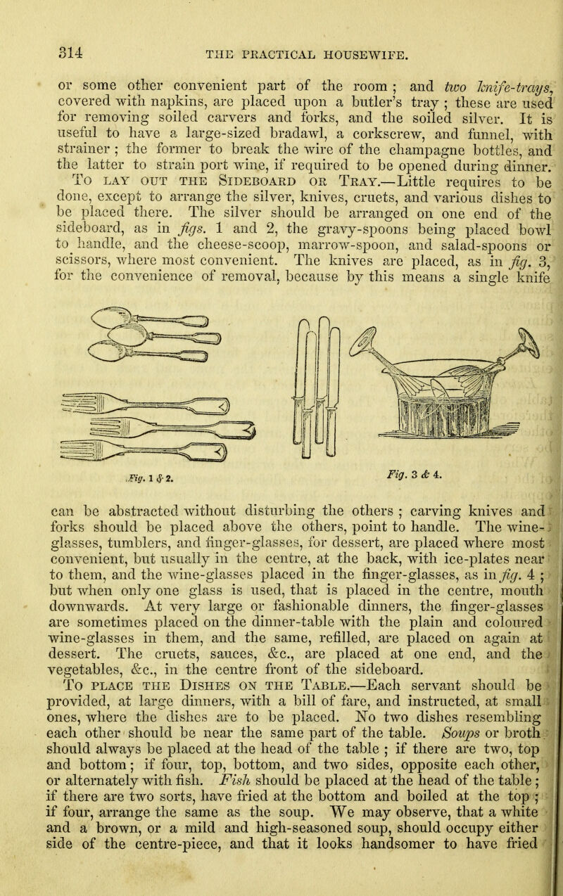 or some other convenient part of the room ; and two hnife-trays^ covered with napkins, are placed upon a butler's tray ; these are used for removing soiled carvers and forks, and the soiled silver. It is useful to have a large-sized bradawl, a corkscrew, and funnel, with strainer ; the former to break the wire of the champagne bottles, and the latter to strain port wine, if required to be opened during dinner. To LAY OUT THE SiDEBOARD OR Tray.—Little requires to be done, except to arrange the silver, knives, cruets, and various dishes to be placed there. The silver should be arranged on one end of the sideboard, as in figs. 1 and 2, the gravy-spoons being placed bowl to handle, and the cheese-scoop, marrow-spoon, and salad-spoons or scissors, where most convenient. The knives are placed, as in fig. 3, for the convenience of removal, because by this means a single knife .Fig. 1^2. Fig.z&4.. can be abstracted without disturbing the others ; carving knives and ~- forks should be placed above the others, point to handle. The wine- glasses, tumblers, and linger-glasses, for dessert, are placed where most convenient, but usually in the centre, at the back, with ice-plates near • to them, and the wine-glasses placed in the finger-glasses, as in fig. 4 ; but when only one glass is used, that is placed in the centre, mouth downwards. At very large or fashionable dinners, the finger-glasses are sometimes placed on the dinner-table with the plain and coloured • wine-glasses in them, and the same, refilled, are placed on again at dessert. The cruets, sauces, &c., are placed at one end, and the) vegetables, &c., in the centre front of the sideboard. To PLACE THE DiSHES ON THE Table.—Each servant should be provided, at large dinners, with a bill of fare, and instructed, at small ones, where the dishes are to be placed, l^o two dishes resembling each other should be near the same part of the table. Soups or broth ; should always be placed at the head of the table ; if there are two, top and bottom; if four, top, bottom, and two sides, opposite each other, ■ or alternately with fish. Fish should be placed at the head of the table ; if there are two sorts, have fried at the bottom and boiled at the top ; if four, arrange the same as the soup. We may observe, that a white and a brown, or a mild and high-seasoned soup, should occupy either side of the centre-piece, and that it looks handsomer to have fried