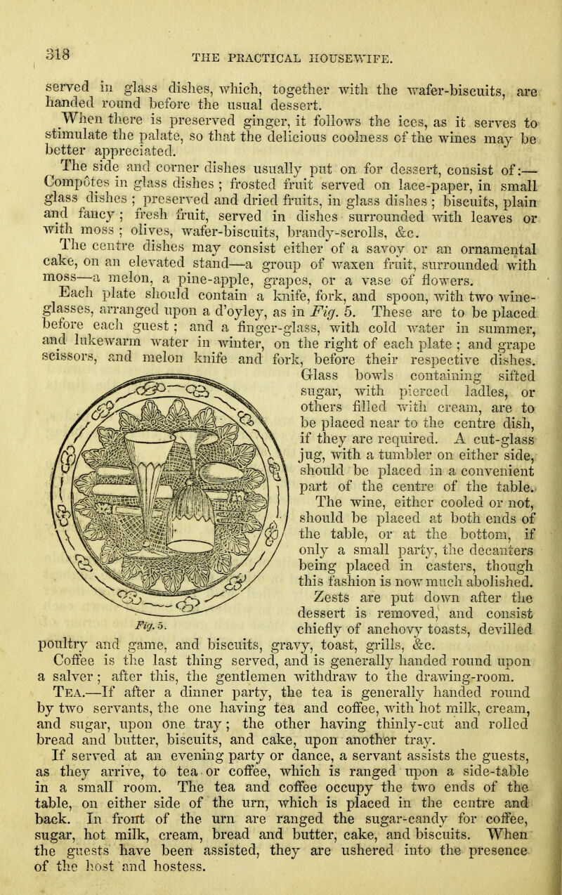 served in glass dishes, wliicli, together with the wafer-biscuits, are handed round before the usual dessert. When there is preserved ginger, it follows the ices, as it serves to stimulate the palate, so that the delicious coolness of the wines may be better appreciated. The^side and corner dishes usually put on for dessert, consist of :— Compotes in glass dishes ; frosted fruit served on lace-paper, in small glass dishes ;^preserved and dried fruits, in glass dishes ; biscuits, plain and fancy ; fresh fruit, served in dishes surrounded with leaves or with moss ; olives, wafer-biscuits, brandy-scrolls, &c. The centre dishes may consist either of a savoy or an ornamental cake, on an elevated stand—a group of waxen fruit, surrounded with moss—a melon, a pine-apple, grapes, or a vase of flowers. Each plate should contain a knife, fork, and spoon, viith two wine- glasses, arranged upon a d'oyley, as in Fig. 5. These are to be placed before each guest ; and a finger-glass, with cold v-ater in summer, and lukewarm water in vfinter, on the right of each plate ; and grape scissors, and melon knife and fork, before their respective dishes. Glass bowls containing sifted sugar, with pierced ladles, or others filled v^^ith cream, are to be placed near to the centre dish, if they are required. A cut-glass jug, with a tumbler on either side, should be placed in a convenient part of the centre of the table. The wine, either cooled or not, should be placed at both ends of the table, or at the bottom, if only a small party, the decanters being placed in casters, though this fashion is now much abolished. Zests are put down after the dessert is removed,' and consist chiefly of anchovy toasts, devilled poultry and game, and biscuits, gravy, toast, grills, &c. Coffee is the last thing served, and is generally handed round upon a salver; after this, the gentlemen withdraw to the drawing-room. Tea.—If after a dinner party, the tea is generally handed round by two servants, the one having tea and coffee, with hot milk, cream, and sugar, upon one tray; the other having thinly-cut and rolled bread and butter, biscuits, and cake, upon another tray. If served at an evening party or dance, a servant assists the guests, as they arrive, to tea or coffee, which is ranged upon a side-table in a small room. The tea and coffee occupy the two ends of the table, on either side of the urn, which is placed in the centre and back. In front of the urn are ranged the sugar-candy for coffee, sugar, hot milk, cream, bread and butter, cake, and biscuits. When the guests have been assisted, they are ushered into the presence of the host and hostess.