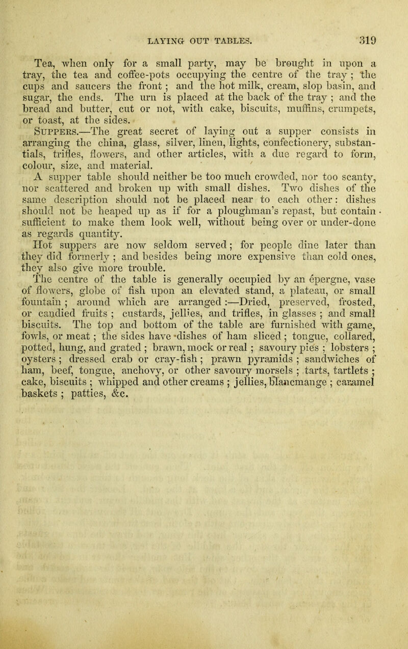 Tea, when only for a small party, may be brought in upon a tray, the tea and coffee-pots occupymg the centre of the tray ; the cups and saucers the front ; and the hot milk, cream, slop basin, and sugar, the ends. The urn is placed at the back of the tray ; and the bread and butter, cut or not, with cake, biscuits, muffins, crumpets, or toast, at the sides. Suppers.—The great secret of laying out a supper consists in arranging the china, glass, silver, linen, lights, confectionery, substan- tials, trifles, flowers, and other articles, with a due regard to form, colour, size, and material. A supper table should neither be too much crowded, nor too scanty, nor scattered and broken up with small dishes. Two dishes of the same description should not be placed near to each other: dishes should not be heaped up as if for a ploughman's repast, but contain sufficient to make them look well, without being over or under-done as regards quantity. Hot suppers are now seldom served; for people dine later than they did formerly ; and besides being more expensive than cold ones, they also give more trouble. The centre of the table is generally occupied by an epergne, vase of flowers, globe of fish upon an elevated stand, a plateau, or small fountain ; around which are arranged:—Dried, preserved, frosted, or candied fruits ; custards, jellies^ and trifles, in glasses ; and small biscuits. The top and bottom of the table are furnished with game, fowls, or meat; the sides have -dishes of ham sliced ; tongue, collared, potted, hung, and grated ; brawn, mock or real ; savoury pies : lobsters ; oysters ; dressed crab or cray-fish; prawn pyramids ; sandwiches of ham, beef, tongue, anchovy, or other savoury morsels ; tarts, tartlets ; cake, biscuits ; whipped and other creams ; jellies, blancmange ; caramel baskets ; patties, &c.