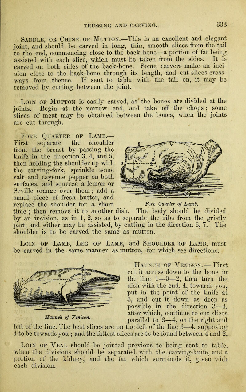 Saddle, or Chine of Mutton.—This is an excellent and elegant joint, and should be carved in long, thin, smooth slices from the tail to the end, commencing close to the back-bone—a portion of fat being assisted with each slice, which must be taken from the sides. It is carved on both sides of the back-bone. Some carvers make an inci- sion close to the back-bone through its length, and cut slices cross- ways from thence. If sent to table with the tail on, it may be removed by cutting between the joint. Loin of Mutton is easily carved, as'the bones are divided at the joints. Begin at the narrow end, and take off the chops ; some slices of meat may be obtained between the bones, when the joints are cut through. Fore Quarter of Lamb.— First separate the shoulder from the breast by passing the knife in the direction 3, 4, and 5, then holding the shoulder up with the carving-fork, sprinkle some salt and cayenne pepper on both surfaces, and squeeze a lemon or Seville orange over them ; add a small piece of fresh butter, and replace the shoulder for a short time ; then remove it to another dish. The body should be divided by an incision, as in 1, 2, so as to separate the ribs from the gristly part, and either may be assisted, by cutting in the direction 6, 7. The shoulder is to be carved the same as mutton. Loin of Lamb, Leg of Lamb, and Shoulder of Lamb, must be carved in the same manner as mutton, for which see directions. Haunch of Venison. — First cut it across down to the bone in the line 1—3—2, then turn the dish with the end, 4, towards you, put in the point of the knife at 3, and cut it down as deep as possible in the direction 3—4, after which, continue to cut slices parallel to 3—4, on the right and left of the line. The best slices are on the left of the line 3—4, supposing 4 to be towards you ; and the fattest slices are to be found between 4 and 2. Loin of Veal should be jointed previous to being sent to table, when the divisions should be separated with the carving-knife, and a portion of the kidney, and the fat v/hich surrounds it, given vvith each division. Fore Quarter of Lamb.
