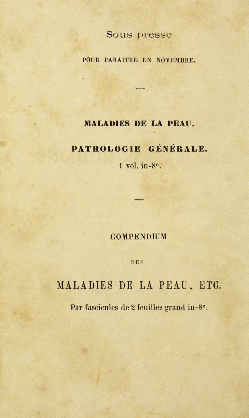 Sous presse POUR PARAITRE EN NOVEMBRE. MALADIES DE LA PEAU. PATHOLOGIE GÉNÉRALE. i vol. in-8°. COMPENDIUM DES MALADIES DE LA PEAU, ETC. Par fascicules de 2 feuilles grand in-8°.