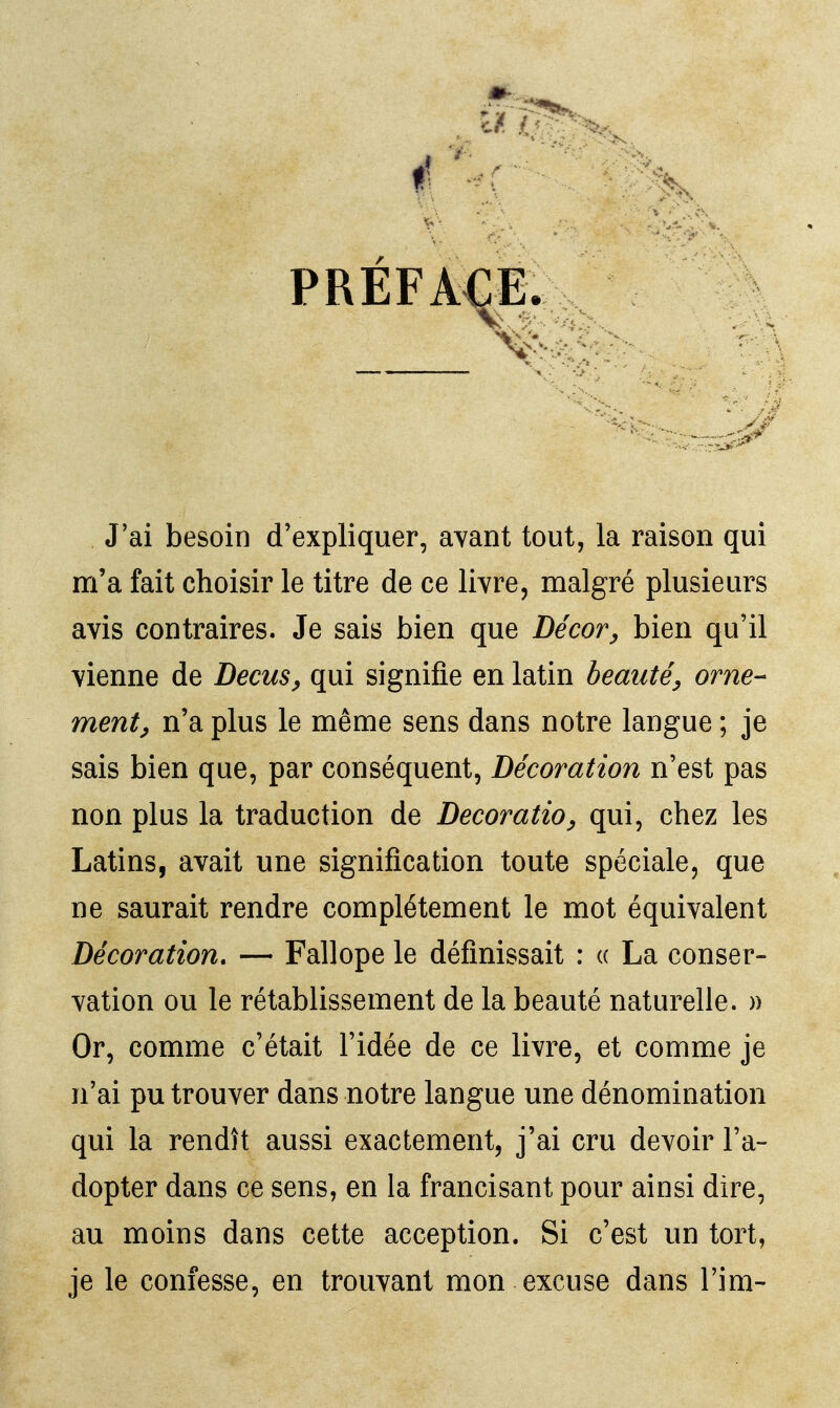 PRÉFACE. J'ai besoin d'expliquer, avant tout, la raison qui m'a fait choisir le titre de ce livre, malgré plusieurs avis contraires. Je sais bien que Décor^ bien qu'il vienne de Decus^ qui signifie en latin beauté^ orne- ment^ n'a plus le même sens dans notre langue ; je sais bien que, par conséquent, Décoration n'est pas non plus la traduction de Decoratio^ qui, chez les Latins, avait une signification toute spéciale, que ne saurait rendre complètement le mot équivalent Décoration. — Fallope le définissait : « La conser- vation ou le rétablissement de la beauté naturelle. )) Or, comme c'était l'idée de ce livre, et comme je n'ai pu trouver dans notre langue une dénomination qui la rendît aussi exactement, j'ai cru devoir l'a- dopter dans ce sens, en la francisant pour ainsi dire, au moins dans cette acception. Si c'est un tort, je le confesse, en trouvant mon excuse dans l'im-