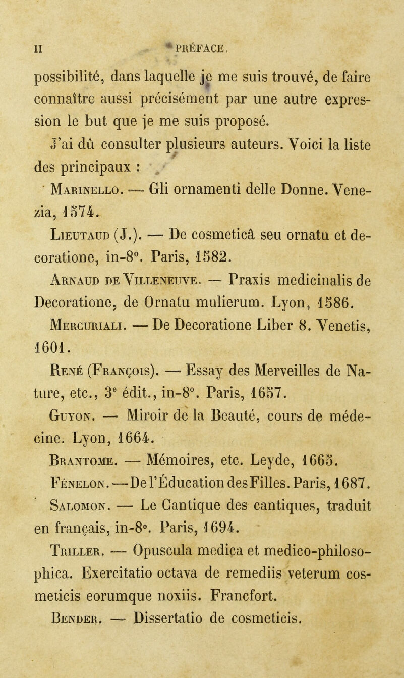 possibilité, dans laquelle je me suis trouvé, de faire connaître aussi précisément par une autre expres- sion le but que je me suis proposé. J'ai du consulter plusieurs auteurs. Voici la liste des principaux : Marinello. ~ Gli ornamenti délie Donne. Vene- zia, 1574. LiEUTAUD (J.). — De cosmeticâ seu ornatu et de- coratione, in-8^. Paris, 1582. Arnaud de Villeneuve. — Praxis medicinalis de Decoratione, de Ornatu mulierum. Lyon, 1586. Merguriali. — De Decoratione Liber 8. Venetis, 1601. René (François). — Essay des Merveilles de Na- ture, etc., 3^ édit., in-8°. Paris, 1657. GuYON. — Miroir de la Beauté, cours de méde- cine. Lyon, 1664. Brantôme. — Mémoires, etc. Leyde, 1665. Fénelon.—De rÉducationdesFilles. Paris, 1687. Salomon. — Le Cantique des cantiques, traduit en français, in-8^ Paris, 1694. Triller. Opuscula medica et medico-philoso- phica. Exercitatio octava de remediis veterum cos- meticis eorumque noxiis. Francfort. Bender, — Dissertatio de cosmeticis.