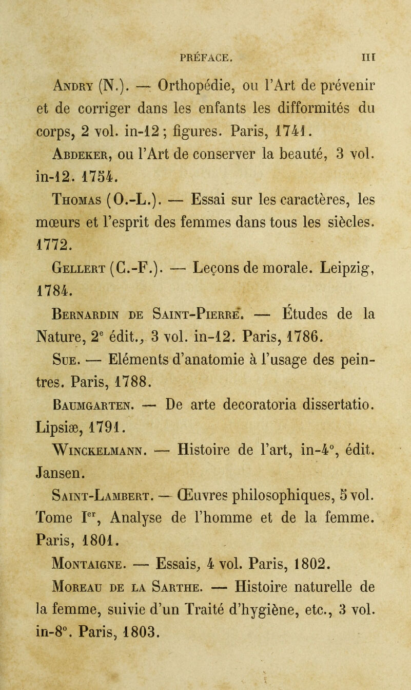 Andry (N.). — Orthopédie, ou l'Art de prévenir et de corriger dans les enfants les difformités du corps, 2 Yol. in-12; figures. Paris, 174i. Abdeker, ou l'Art de conserver la beauté, 3 vol. in-12. 1734. Thomas (O.-L.). — Essai sur les caractères, les mœurs et l'esprit des femmes dans tous les siècles. 1772. Gellert (C.-F.). — Leçons de morale. Leipzig, 1784. Bernardin de Saint-Pierre*. — Etudes de la Nature, 2' édit., 3 vol. in-12. Paris, 1786. Sue. — Eléments d'anatomie à l'usage des pein- tres. Paris, 1788. Baumgarten. — De arte decoratoria dissertatio. LipsisB, 1791. WiNCKELMANN. — Histoirc de l'art, in-4°, édit. Jansen. Saint-Lambert. — Œuvres philosophiques, 5 vol. Tome P% Analyse de l'homme et de la femme. Paris, 1801. Montaigne. ~ Essais^ 4 vol. Paris, 1802. MoREAu DE LA Sarthe. — Histoirc naturelle de la femme, suivie d'un Traité d'hygiène, etc., 3 vol. m-8\ Paris, 1803.