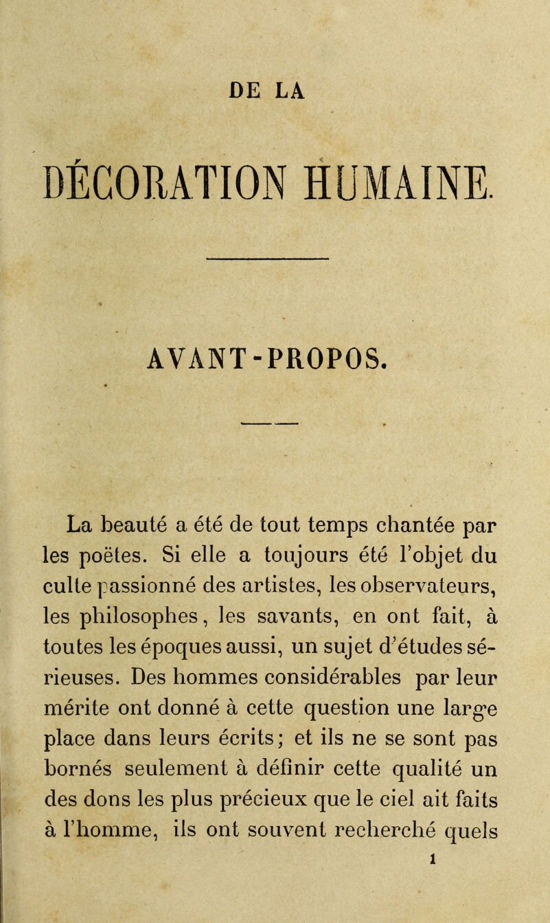 DÉCORATION HUMAINE. AVANT-PROPOS. La beauté a été de tout temps chantée par les poëtes. Si elle a toujours été l'objet du culte passionné des artistes, les observateurs, les philosophes, les savants, en ont fait, à toutes les époques aussi, un sujet d'études sé- rieuses. Des hommes considérables par leur mérite ont donné à cette question une largue place dans leurs écrits ; et ils ne se sont pas bornés seulement à définir cette qualité un des dons les plus précieux que le ciel ait faits à l'homme, ils ont souvent recherché quels