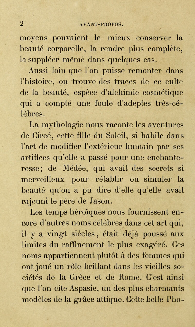 moyens pouvaient le mieux conserver la beauté corporelle, la rendre plus complète, la suppléer même dans quelques cas. Aussi loin que l'on puisse remonter dans l'histoire, on trouve des traces de ce culte de la beauté, espèce d'alchimie cosmétique qui a compté une foule d'adeptes très-cé- lèbres. La mythologne nous raconte les aventures de Gircé, cette fille du Soleil, si habile dans l'art de modifier l'extérieur humain par ses artifices qu'elle a passé pour une enchante- resse; de Médée, qui avait des secrets si merveilleux pour rétablir ou simuler la beauté qu'on a pu dire d'elle qu'elle avait rajeuni le père de Jason. Les temps héroïques nous fournissent en- core d'autres noms célèbres dans cet art qui, il y a ving't siècles, était déjà poussé aux limites du raffinement le plus exag*éré* Ces noms appartiennent plutôt à des femmes qui ont joué un rôle brillant dans les vieilles so^ ciétés de la Grèce et de Rome. G'est ainsi que l'on cite Aspasie, un des plus charmants modèles de la g'râce attique. Cette belle Pho-