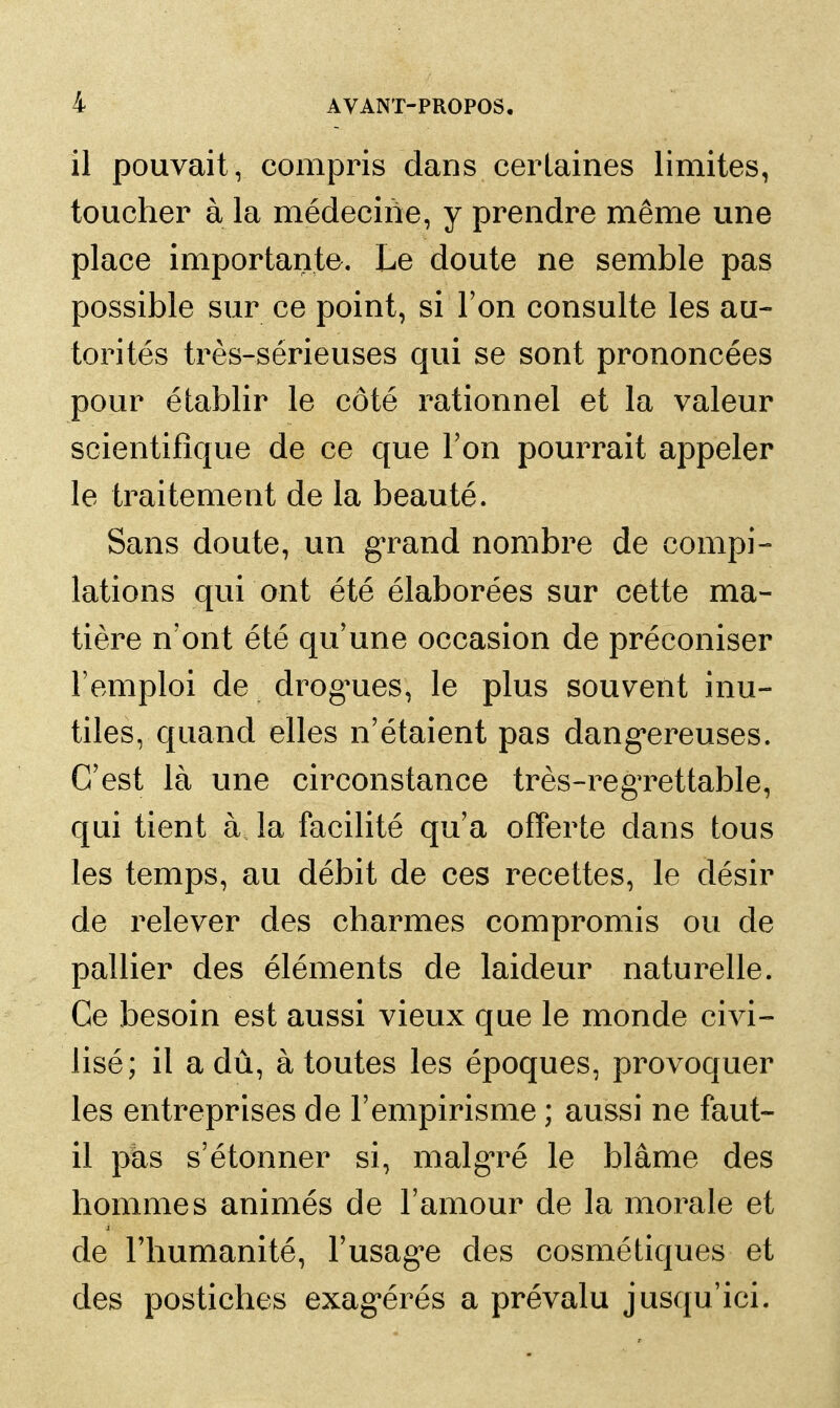 il pouvait, compris dans certaines limites, toucher à la médecine, y prendre même une place importante. Le doute ne semble pas possible sur ce point, si l'on consulte les au- torités très-sérieuses qui se sont prononcées pour établir le côté rationnel et la valeur scientifique de ce que l'on pourrait appeler le traitement de la beauté. Sans doute, un g'rand nombre de compi- lations qui ont été élaborées sur cette ma- tière n'ont été qu'une occasion de préconiser l'emploi de drog^ues, le plus souvent inu- tiles, quand elles n'étaient pas dang^ereuses. C'est là une circonstance très-regTettable, qui tient à la facilité qu'a offerte dans tous les temps, au débit de ces recettes, le désir de relever des charmes compromis ou de pallier des éléments de laideur naturelle. Ce besoin est aussi vieux que le monde civi- lisé; il a dû, à toutes les époques, provoquer les entreprises de l'empirisme ; aussi ne faut- il pks s'étonner si, malg'ré le blâme des hommes animés de l'amour de la morale et de l'humanité, l'usagée des cosmétiques et des postiches exag^érés a prévalu jusqu'ici.