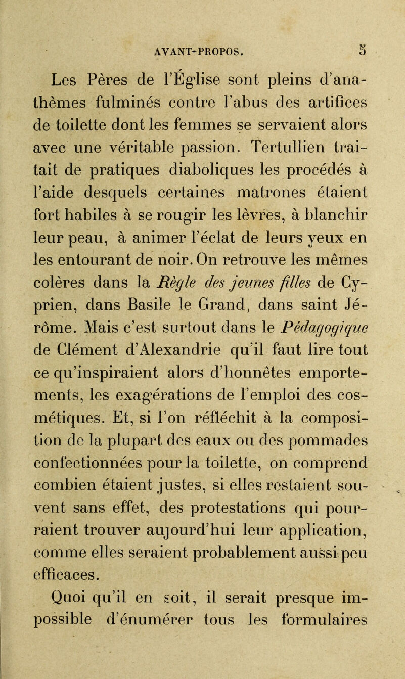 Les Pères de FEg^ise sont pleins d'ana- thèmes fulminés contre l'abus des artifices de toilette dont les femmes se servaient alors avec une véritable passion. Tertullien trai- tait de pratiques diaboliques les procédés à Taide desquels certaines matrones étaient fort habiles à se roug*ir les lèvres, à blanchir leur peau, à animer l'éclat de leurs yeux en les entourant de noir. On retrouve les mêmes colères dans la Règle des jeunes filles de Cy- prien, dans Basile le Grand, dans saint Jé- rôme. Mais c'est surtout dans le Pédagogique de Clément d'Alexandrie qu'il faut lire tout ce qu'inspiraient alors d'honnêtes emporte- ments, les exag^érations de l'emploi des cos- métiques. Et, si l'on réfléchit à la composi- tion de la plupart des eaux ou des pommades confectionnées pour la toilette, on comprend combien étaient justes, si elles restaient sou- vent sans effet, des protestations qui pour- raient trouver aujourd'hui leur application, comme elles seraient probablement aussi peu efficaces. Quoi qu'il en soit, il serait presque im- possible d'énumérer tous les formulaires