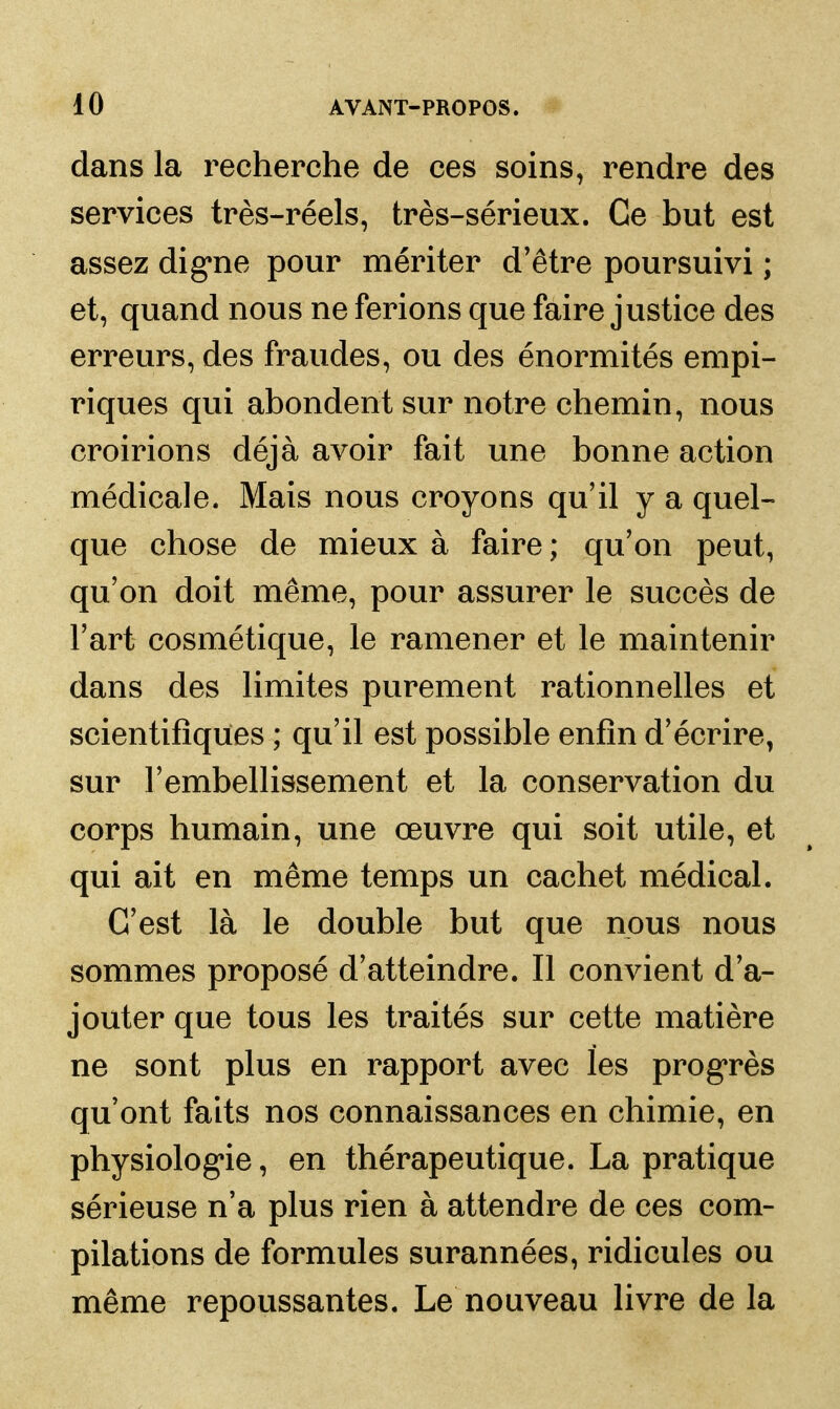 dans la recherche de ces soins, rendre des services très-réels, très-sérieux. Ce but est assez dig*ne pour mériter d'être poursuivi ; et, quand nous ne ferions que faire justice des erreurs, des fraudes, ou des énormités empi- riques qui abondent sur notre chemin, nous croirions déjà avoir fait une bonne action médicale. Mais nous croyons qu'il y a quel- que chose de mieux à faire ; qu'on peut, qu'on doit même, pour assurer le succès de l'art cosmétique, le ramener et le maintenir dans des limites purement rationnelles et scientifiques ; qu'il est possible enfin d'écrire, sur l'embellissement et la conservation du corps humain, une œuvre qui soit utile, et qui ait en même temps un cachet médical. C'est là le double but que nous nous sommes proposé d'atteindre. Il convient d'a- jouter que tous les traités sur cette matière ne sont plus en rapport avec les prog*rès qu'ont faits nos connaissances en chimie, en physiolog*ie, en thérapeutique. La pratique sérieuse n'a plus rien à attendre de ces com- pilations de formules surannées, ridicules ou même repoussantes. Le nouveau livre de la