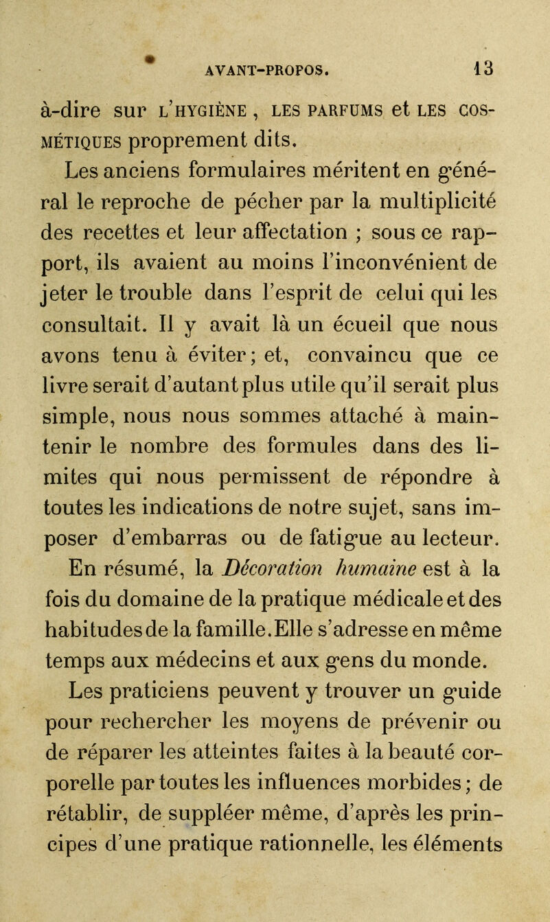 à-dire sur l'hygiène , les parfums et les cos- métiques proprement dits. Les anciens formulaires méritent en g'éné- ral le reproche de pécher par la multiplicité des recettes et leur affectation ; sous ce rap- port, ils avaient au moins l'inconvénient de jeter le trouble dans Fesprit de celui qui les consultait. Il y avait là un écueil que nous avons tenu à éviter; et, convaincu que ce livre serait d'autant plus utile qu'il serait plus simple, nous nous sommes attaché à main- tenir le nombre des formules dans des li- mites qui nous permissent de répondre à toutes les indications de notre sujet, sans im- poser d'embarras ou de fatig'ue au lecteur. En résumé, la Décoration humaine est à la fois du domaine de la pratique médicale et des habitudes de la famille.Elle s'adresse en même temps aux médecins et aux g*ens du monde. Les praticiens peuvent y trouver un g*uide pour rechercher les moyens de prévenir ou de réparer les atteintes faites à la beauté cor- porelle par toutes les influences morbides; de rétablir, de suppléer même, d'après les prin- cipes d'une pratique rationnelle, les éléments